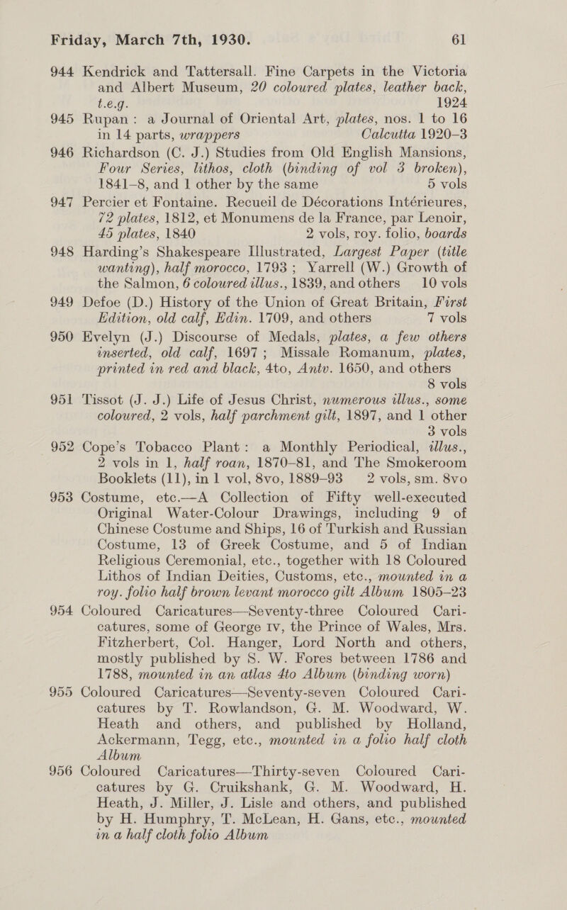 944 945 946 94:7 948 949 950 951 952 953 954 955 956 Kendrick and Tattersall. Fine Carpets in the Victoria and Albert Museum, 20 coloured plates, leather back, £:6.9.. 1924 Rupan: a Journal of Oriental Art, plates, nos. 1 to 16 in 14 parts, wrappers Calcutta 1920-3 Richardson (C. J.) Studies from Old English Mansions, Four Series, lithos, cloth (binding of vol 3 broken), 1841-8, and | other by the same 5 vols Percier et Fontaine. Recueil de Décorations Intérieures, 72 plates, 1812, et Monumens de la France, par Lenoir, 45 plates, 1840 2 vols, roy. folio, boards Harding’s Shakespeare Illustrated, Largest Paper (tile wanting), half morocco, 1793 ; Yarrell (W.) Growth of the Salmon, 6 coloured illus., 1839, and others 10 vols Defoe (D.) History of the Union of Great Britain, First Edition, old calf, Edin. 1709, and others 7 vols Evelyn (J.) Discourse of Medals, plates, a few others enserted, old calf, 1697; Missale Romanum, plates, printed in red and black, 4to, Antv. 1650, and others 8 vols Tissot (J. J.) Life of Jesus Christ, numerous illus., some coloured, 2 vols, half parchment gilt, 1897, and 1 other 3 vols Cope’s Tobacco Plant: a Monthly Periodical, dalus., 2 vols in 1, half roan, 1870-81, and The Smokeroom Booklets (11), in 1 vol, 8vo, 1889-93 2 vols,sm. 8vo Costume, etc.—A Collection of Fifty well-executed Original Water-Colour Drawings, including 9 of Chinese Costume and Ships, 16 of Turkish and Russian Costume, 13 of Greek Costume, and 5 of Indian Religious Ceremonial, etc., together with 18 Coloured Lithos of Indian Deities, Customs, etc., mounted in a roy. folio half brown levant morocco gilt Album 1805-23 Coloured Caricatures—Seventy-three Coloured Cari- catures, some of George Iv, the Prince of Wales, Mrs. Fitzherbert, Col. Hanger, Lord North and others, mostly published by S. W. Fores between 1786 and 1788, mounted in an atlas 4to Album (binding worn) Coloured Caricatures—Seventy-seven Coloured Cari- catures by T. Rowlandson, G. M. Woodward, W. Heath and others, and published by Holland, Ackermann, Tegg, etc., mounted in a folio half cloth Album Coloured Caricatures—Thirty-seven Coloured Cari- catures by G. Cruikshank, G. M. Woodward, H. Heath, J. Miller, J. Lisle and others, and published by H. Humphry, T. McLean, H. Gans, etc., mounted in a half cloth folio Album