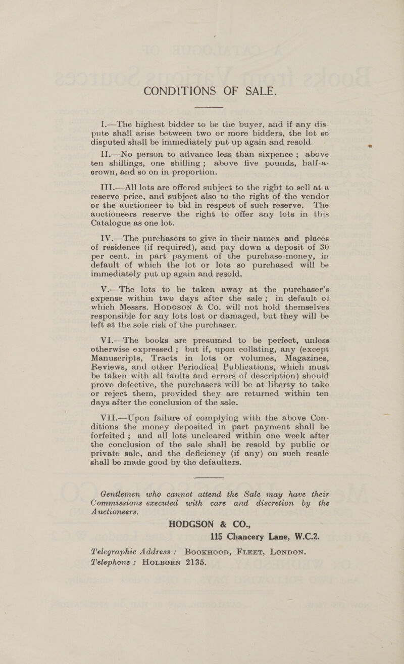 CONDITIONS OF SALE.  I.—The highest bidder to be the buyer, and if any dis- pute shall arise between two or more bidders, the lot so disputed shall be immediately put up again and resold. II.—No person to advance less than sixpence ; above ten shillings, one shilling; above five pounds, half-a- crown, and so on in proportion. ITI.—All lots are offered subject to the right to sell at a reserve price, and subject also to the right of the vendor or the auctioneer to bid in respect of such reserve. The auctioneers reserve the right to offer any lots in this Catalogue as one lot. IV.—The purchasers to give in their names and places of residence (if required), and pay down a deposit of 30 per cent. in part payment of the purchase-money, in default of which the lot or lots so purchased will be immediately put up again and resold. V.—The lots to be taken away at the purchaser’s expense within two days after the sale; in default of which Messrs. HopGson &amp; Co. will not hold themselves responsible for any lots lost or damaged, but they will be left at the sole risk of the purchaser. VI.—The books are presumed to be perfect, unless otherwise expressed ; but if, upon collating, any (except Manuscripts, Tracts in lots or volumes, Magazines, Reviews, and other Periodical Publications,- which must be taken with all faults and errors of description) should prove defective, the purchasers will be at liberty to take or reject them, provided they are returned within ten days after the conclusion of the sale. VilI.—Upon failure of complying with the above Con- ditions the money deposited in part payment shall be forfeited ; and all lots uncleared within one week after the conclusion of the sale shall be resold by public or private sale, and the deficiency (if any) on such resale shall be made good by the defaulters. Gentlemen who cannot attend the Sale may have their Commissions executed with care and discretion by the Auctioneers. HODGSON &amp; CO., 115 Chancery Lane, W.C.2. Telegraphic Address: BookHoopD, .FLEET, LONDON. Telephone : HoLBorn 2135.