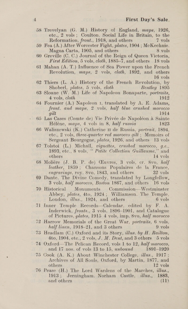 or] (ee) 68 First Day’s Sale, Trevelyan (G. M.) History of EKngland, maps, 1926, etc., 2 vols; Coulton. Social Life in Britain, to the Reformation, front., 1918, and others | 7 vols Fea (A.) After Worcester Fight, plates, 1904 ; McKechnie. Magna Carta, 1905, and others | 8 vols Greville (C. C.) Journal of the Reign of Queen Victoria, First Edition, 5 vols, cloth, 1885-7, and others 18 vols Mahan (A. T.) Influence of Sea Power upon the French Revolution, maps, 2 vols, cloth, 1892, and others 16 vols Thiers (L. A.) History of the French Revolution, by Shoberl, plates, 5 vols, cloth Bentley 1895 Sloane (W. M.) Life of Napoleon Bonaparte, portraits, 4 vols, cloth 1912 front. and maps, 2 vols, half blue crushed morocco gilt 1914 Las Cases (Comte de) Vie Privée de Napoléon a Sainte Héléne, maps, 4 vols in 8, half russia 1823 Waliszewski (K.) Catherine m1 de Russia, portrait, 1894, etc., 2 vols, three-quarter red morocco gilt ; Memoirs of Sergeant Bourgogne, plates, 1926, and others 13 vols Tolstoi (L.) Michail, vignettes, crushed morocco, g.e., 1893, etc., 8 vols, “* Petite Collection Guillaume,’ and others 14 vols Moliére (J. B. P. de) Ciuvres, 3 vols, cr. 8vo, half leather, 1859; Chansons Populaires de !a France, engravings, roy. 8vo, 1843, and others 32 vols Dante. The Divine Comedy, translated by Longfellow, 3 vols, half morocco, Boston 1867, and others 16 vols Historical Monuments Commission— Westminster Abbey, plates, 4to, 1924; Williamson. The Temple, London, illus., 1924, and others 6 vols Inner Temple Records—Calendar, edited by F. A. Inderwick, fronts., 3 vols, 1896-1901, and Catalogue of Pictures, plates, 1915 4 vols, imp. 8vo, half morocco Harrow Memorials of the Great War, portraits, 6 vols, half linen, 1918-21, and 3 others 9 vols Headlam (C.) Oxford and its Story, wdlus. by H. Railton, Ato, 1904, etc., 2 vols, J. M. Dent, and 3 others 5 vols Oxford—The Pelican Record, vols 1 to 12, half morocco, and 17 nos. of vols 13 to 15, unbound 1891-1920 Archives of All Souls, Oxford, by Martin, 1877, and others 12 vols Pease (H.) The Lord Wardens of the Marches, illus., 1913; Jerningham. Norham Castle, illus., 1883,