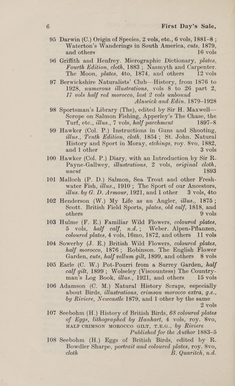 95 96 97 98 99 100 101 102 103 104 105 106 107 108 First Day’s Sale, Darwin (C.) Origin of Species, 2 vols, etc., 6 vols, 1881-8 ; Waterton’s Wanderings in South America, cuts, 1879, and others 16 vols Griffith and Henfrey. Micrographic Dictionary, plates, Fourth Edition, cloth, 1883 ; Nasmyth and Carpenter. The Moon, plates, 4to, 1874, and others 12 vols Berwickshire Naturalists’ Club—History, from 1876 to 1928, numerous illustrations, vols 8 to 26 part 2, 17 vols half red morocco, last 2 vols unbound Alnwick and Hdin. 1879-1928 Sportsman’s Library (The), edited by Sir H. Maxwell— Scrope on Salmon Fishing, Apperley’s The Chase, the Turf, etc., elus., 7 vols, half parchment 1897-8 Hawker (Col. P.) Instructions in Guns and Shooting, illus., Tenth Edition, cloth, 1854; St. John. Natural History and Sport in Moray, etchings, roy. 8vo, 1882, and | other 3 vols Hawker (Col. P.) Diary, with an Introduction by Sir R. Payne-Gallwey, illustrations, 2 vols, original cloth, uncut — 1893 Malloch (P. D.) Salmon, Sea Trout and other Fresh- water Fish, illws., 1910 ; The Sport of our Ancestors, illus. by G. D. Armour, 1921, and 1 other — 3 vols, 4to Henderson (W.) My Life as an Angler, tllus., 1875 ; Scott. British Field Sports, plates, old calf, 1818, and others 9 vols Hulme (F. E.) Familiar Wild Flowers, coloured plates, 5 vols, half calf, n.d.; Weber. Alpen-Pflanzen, coloured plates, 4 vols, 16mo, 1872, and others 11 vols Sowerby (J. E.) British Wild Flowers, coloured plates, half morocco, 1876; Robinson. The English Flower Garden, cuts, half vellum gilt, 1899, and others 8 vols Earle (C. W.) Pot-Pourri from a Surrey Garden, half calf gilt, 1899 ; Wolseley (Viscountess) The Country- man’s Log Book, illus., 1921, and others 15 vols Adamson (C. M.) Natural History Scraps, especially about Birds, zllustrations, crimson morocco extra, g.é., by Riviere, Newcastle 1879, and 1 other by the same | 2 vols Seebohm (H.) History of British Birds, 68 coloured plates of Hggs, lithographed by Hanhart, 4 vols, roy. 8vo, HALF CRIMSON MOROCCO GILT, T.E.G., by Riviere Published for the Author 1883-5 Seebohm (H.) Eggs of British Birds, edited by R. Bowdler Sharpe, portrait and coloured plates, roy. 8vo, cloth B. Quaritch, n.d.