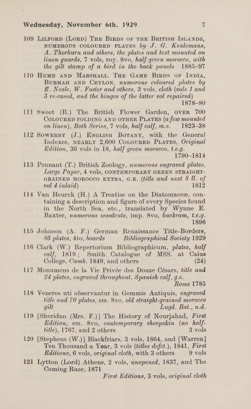 110 ill 112 113 114 115 116 117 118 119 120 12] NUMEROUS COLOURED PLATES by J. G. Keulemans, A. Thorburn and others, the plates and text mounted on linen guards, 7 vols, roy. 8vo, half green morocco, with the gilt stamp of a bird in the back panels 1885-97 Humrt anp MarsHaLu. THE GAME BrirRDS oF INDIA, BURMAH AND CEYLON, numerous coloured plates by E. Neale, W. Foster and others, 3 vols, cloth (vols 1 and 3 re-cased, and the hinges of the latter vol repaired) 1878-80 Sweet (R.) The British Flower Garden, OVER 700 COLOURED FOLDING AND OTHER PLATES (a few mounted on linen), Both Series, 7 vols, half calf, m.e. 1823-38 SOWERBY (J.) ENGLISH Botany, with the General Indexes, NEARLY 2,600 CoLouRED PuLatTEs, Original Hdition, 36 vols in 18, half green morocco, t.e.g. 1790-1814 Pennant (T.) British Zoology, nwmerous engraved plates, Large Paper, 4 vols, CONTEMPORARY GREEN STRAIGHT- GRAINED MOROCCO EXTRA, G.E. (title and neat 8 Il. of vol 4 inlaid) 1812 Van Heurck (H.) A Treatise on the Diatomacez, con- taining a description and figure of every Species found in the North Sea, etc., translated by Wynne KE. Baxter, numerous woodcuts, imp. 8vo, buckram, t.e.g. 1896 Johnson (A. F.) German Renaissance Title-Borders, 86 plates, 4to, boards Bibliographical Society 1929 Clark (W.) Repertorium Bibliographicum, plates, half calf, 1819; Smith. Catalogue of MSS. at Caius College, Camb. 1849, and others ; (24) Monumens de la Vie Privée des Douze Césars, title and 24 plates, engraved throughout, Spantsh calf, g.e. Rome 1785 Veneres uti observantur in Gemmis Antiquis, engraved title and 70 plates, sm. 8vo, old straight-grained morocco guilt Lugd. Bat., n.d. [Sheridan (Mrs. F.)] The History of Nourjahad, First Edition, sm. 8vo, contemporary sheepskin (no half- title), 1767, and 2 others 3 vols [Stephens (W.)] Blackfriars, 3 vols, 1864, and [Warren] Ten Thousand a Year, 3 vols (titles defct.), 1841, Furst Editions, 6 vols, original cloth, with 3 others 9 vols Lytton (Lord) Athens, 2 vols, unopened, 1837, and The Coming Race, 1871 First Editions, 3 vols, original cloth