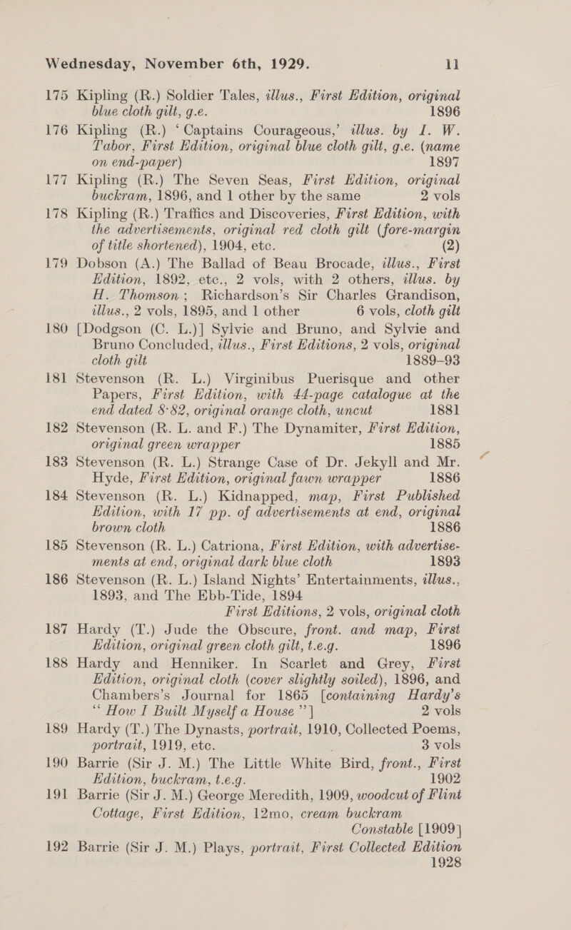 175 176 180 181 182 183 184 185 186 187 188 189 190 EOI 192 Kipling (R.) Soldier Tales, tllus., First Edition, original blue cloth gilt, g.e. 1896 Kipling (R.) ‘Captains Courageous,’ dlus. by I. W. Tabor, First Edition, original blue cloth gilt, g.e. (name on end-paper) 1897 Kipling (R.) The Seven Seas, First Hdition, original buckram, 1896, and 1 other by the same 2 vols Kipling (R.) Traffics and Discoveries, First Edition, with the advertisements, original red cloth gilt (fore-margin of title shortened), 1904, ete. (2) Kdition, 1892, etc., 2 vols, with 2 others, illus. by H. Thomson; Richardson’s Sir Charles Grandison, tllus., 2 vols, 1895, and 1 other 6 vols, cloth gilt [Dodgson (C. L.)] Sylvie and Bruno, and Sylvie and Bruno Concluded, tllus., First Editions, 2 vols, original cloth gilt 1889-93 Stevenson (R. L.) Virginibus Puerisque and other Papers, First Edition, with 44-page catalogue at the end dated S82, original orange cloth, uncut 1881 Stevenson (R. L. and F.) The Dynamiter, First Hdition, original green wrapper 1885 Stevenson (R. L.) Strange Case of Dr. Jekyll and Mr. Hyde, First Edition, original fawn wrapper 1886 Stevenson (R. L.) Kidnapped, map, First Published dition, with 17 pp. of advertisements at end, original brown cloth 1886 Stevenson (R. L.) Catriona, First Edition, with advertise- ments at end, original dark blue cloth 1893 Stevenson (R. L.) Island Nights’ Entertainments, dlus., 1893, and The Ebb-Tide, 1894 First Editions, 2 vols, original cloth Hardy (T.) Jude the Obscure, front. and map, First Edition, original green cloth gilt, t.e.g. 1896 Hardy and Henniker. In Scarlet and Grey, First Edition, original cloth (cover slightly soiled), 1896, and Chambers’s Journal for 1865 [containing Hardy’s “ How I Built Myself a House’’| - 2 vols Hardy (T.) The Dynasts, portrait, 1910, Collected Poems, portrait, 1919, ete. 3 vols Barrie (Sir J. M.) The Little White Bird, front., First Edition, buckram, t.e.g. 1902 Barrie (Sir J. M.) George Meredith, 1909, woodcut of Flint Cottage, First Edition, 12mo, cream buckram Constable [1909] 1928