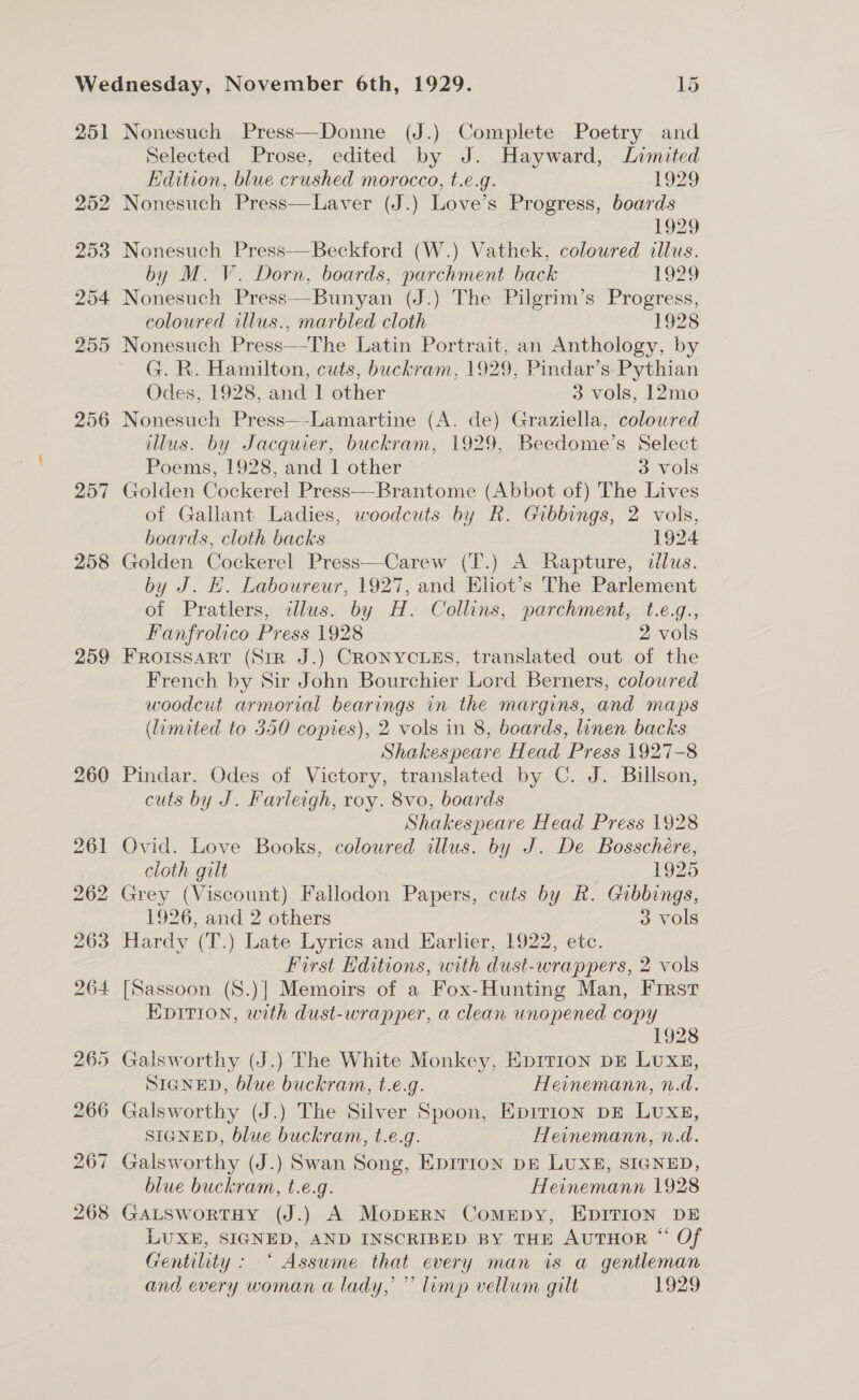 251 257 258 259 Nonesuch Press—Donne (J.) Complete Poetry and Selected Prose, edited by J. Hayward, Limited Edition, blue crushed morocco, t.e.g. 1929 Nonesuch Press—Laver (J.) Love’s Progress, boards 1929 Nonesuch Press—Beckford (W.) Vathek, coloured illus. by M. V. Dorn, boards, parchment back £929 coloured illus., marbled cloth 1928 G. R. Hamilton, cuts, buckram, 1929, Pindar’s Pythian Odes, 1928, and 1 other 3 vols, 12mo Nonesuch Press—-Lamartine (A. de) Graziella, colowred illus. by Jacquier, buckram, 1929, Beedome’s Select Poems, 1928, and 1 other — 3 vols Golden Cockerel Press—Brantome (Abbot of) The Lives of Gallant Ladies, woodcuts by R. Gibbings, 2 vols, boards, cloth backs 1924 Golden Cockerel Press—Carew (T.) A Rapture, illus. by J. HK. Laboureur, 1927, and Eliot’s The Parlement of Pratlers, illus. by H. Collins, parchment, t.e.g., Fanfrolico Press 1928 2 vols FROISSART (StR J.) CRONYCLES, translated out of the French by Sir John Bourchier Lord Berners, coloured woodcut armorial bearings in the margins, and maps (limited to 350 copies), 2 vols in 8, boards, linen backs Shakespeare Head Press 1927-8 Pindar. Odes of Victory, translated by C. J. Billson, cuts by J. Farleigh, roy. 8vo, boards Shakespeare Head Press 1928 Ovid. Love Books, coloured illus. by J. De Bosschere, cloth gilt 1925 Grey (Viscount) Fallodon Papers, cuts by R. Gibbings, 1926, and 2 others 3 vols Hardy (T.) Late Lyrics and Earlier, 1922, etc. First Editions, with dust-wrappers, 2 vols [Sassoon (S8.)] Memoirs of a Fox-Hunting Man, First EDITION, with dust-wrapper, a clean unopened copy 1928 Galsworthy (J.) The White Monkey, Eprrion DE LUXE, SIGNED, blue buckram, t.e.g. Heinemann, n.d. Galsworthy (J.) The Silver Spoon, Eprrion DE Lux, SIGNED, blue buckram, t.e.g. Heinemann, n.d. Galsworthy (J.) Swan Song, Epirion pE LUXE, SIGNED, blue buckram, t.e.g. Heinemann 1928 GALSwortHY (J.) A MopERN Comppy, EDITION DE LUXE, SIGNED, AND INSCRIBED BY THE AUTHOR “ Of Gentility : “ Assume that every man is a gentleman and every woman a lady, ” limp vellum gilt 1929