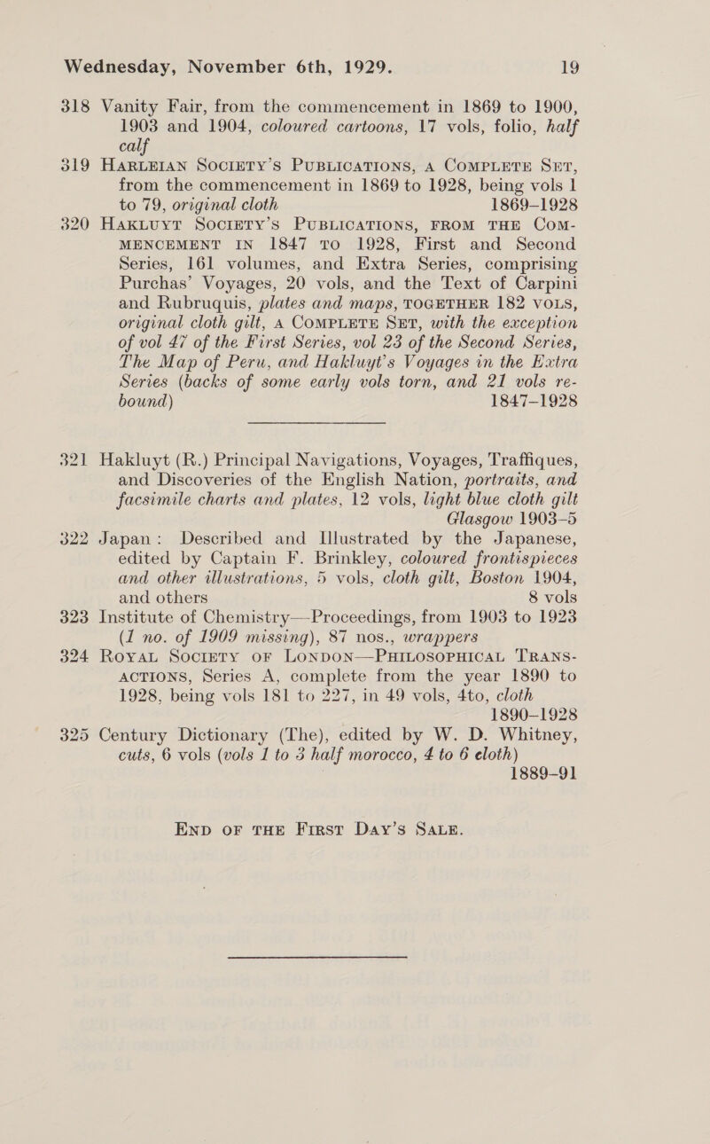 318 Vanity Fair, from the commencement in 1869 to 1900, 1903 and 1904, coloured cartoons, 17 vols, folio, half calf 319 HARLEIAN SOCIETY’S PUBLICATIONS, A COMPLETE SET, from the commencement in 1869 to 1928, being vols 1 to 79, original cloth 1869-1928 320 HakLuytT SocretTy’s PUBLICATIONS, FROM THE Com- MENCEMENT IN 1847 TO 1928, First and Second Series, 161 volumes, and Extra Series, comprising Purchas’ Voyages, 20 vols, and the Text of Carpini and Rubruquis, plates and maps, TOGETHER 182 VOLS, original cloth gilt, A COMPLETE SET, with the exception of vol 47 of the First Series, vol 23 of the Second Series, The Map of Peru, and Hakluyt’s Voyages in the Extra Series (backs of some early vols torn, and 21 vols re- bound) 1847-1928 321 Hakluyt (R.) Principal Navigations, Voyages, Traffiques, and Discoveries of the English Nation, portraits, and facsimile charts and plates, 12 vols, light blue cloth gilt Glasgow 1903-5 322 Japan: Described and Illustrated by the Japanese, edited by Captain F. Brinkley, coloured frontispieces and other illustrations, 5 vols, cloth gilt, Boston 1904, and others 8 vols 323 Institute of Chemistry—Proceedings, from 1903 to 1923 (1 no. of 1909 missing), 87 nos., wrappers 324 Royat Society or LoNDON—PHILOSOPHICAL TRANS- ACTIONS, Series A, complete from the year 1890 to 1928, being vols 181 to 227, in 49 vols, 4to, cloth 1890-1928 325 Century Dictionary (The), edited by W. D. Whitney, cuts, 6 vols (vols 1 to 5 half morocco, 4 to 6 eloth) | 1889-91 ENnp oF THE Frrst Day’s SALE.