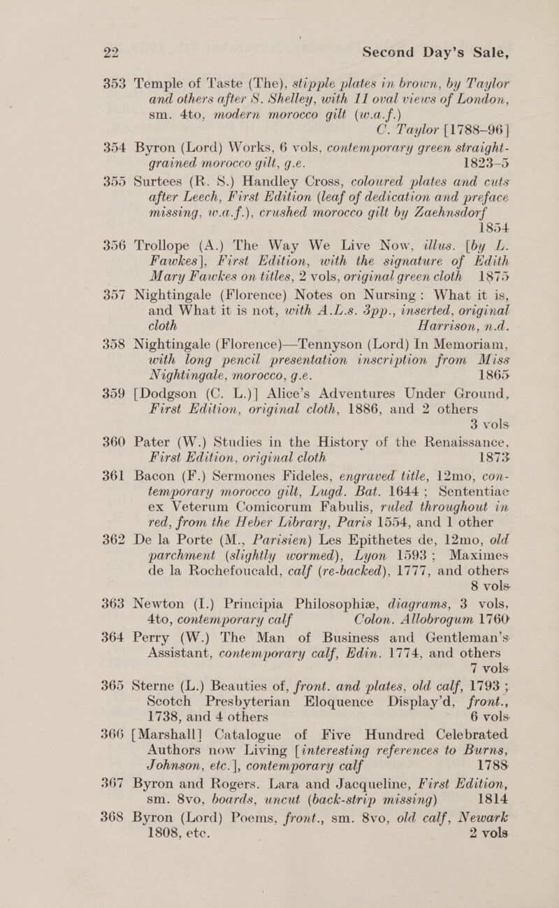 360 367 368 Second Day’s Sale, Temple of Taste (The), stipple plates in brown, by Taylor and others after S. Shelley, with 11 oval views of London, sm. 4to, modern morocco gilt (w.a.f.) C. Taylor [1788-96 | Byron (Lord) Works, 6 vols, contemporary green straight- gravned morocco gilt, g.e. 1823-5 after Leech, First Edition (leaf of dedication and preface missing, w.a.f.), crushed morocco gilt by Zaehnsdorf 1854 Trollope (A.) The Way We Live Now, allus. [by L. Fawkes|, First Edition, with the signature of Kdith Mary Fawkes on titles, 2 vols, original green cloth 1875 Nightingale (Florence) Notes on Nursing: What it is, and What it is not, with A.L.s. dpp., inserted, original cloth Harrison, n.d. Nightingale (Florence)—Tennyson (Lord) In Memoriam, with long pencil presentation inscription from Miss Nightingale, morocco, g.e. 1865 {Dodgson (C. L.)] Alice’s Adventures Under Ground, First Edition, original cloth, 1886, and 2 others 3 vols Pater (W.) Studies in the History of the Renaissance, First Edition, original cloth 1873 Bacon (F.) Sermones Fideles, engraved title, 12mo, con- temporary morocco gilt, Lugd. Bat. 1644; Sententiae ex Veterum Comicorum Fabulis, ruled throughout in red, from the Heber Library, Paris 1554, and 1 other De la Porte (M., Parisien) Les Epithetes de, 12mo, old parchment (slightly wormed), Lyon 1593; Maximes de la Rochefoucald, calf (re-backed), 1777, and others 8 vols Newton (I.) Principia Philosophizw, diagrams, 3 vols, 4to, contemporary calf Colon. Allobrogum 1760 Perry (W.) The Man of Business and Gentleman’s Assistant, contemporary calf, Edin. 1774, and others 7 vols Sterne (L.) Beauties of, front. and plates, old calf, 1793 ; Scotch Presbyterian Eloquence Display’d, front., 1738, and 4 others 6 vols: Authors now Living [interesting references to Burns, Johnson, etc.|, contemporary calf 1788: Byron and Rogers. Lara and Jacqueline, First Edition, sm. 8vo, boards, uncut (back-strip missing) 1814 Byron (Lord) Poems, front., sm. 8vo, old calf, Newark