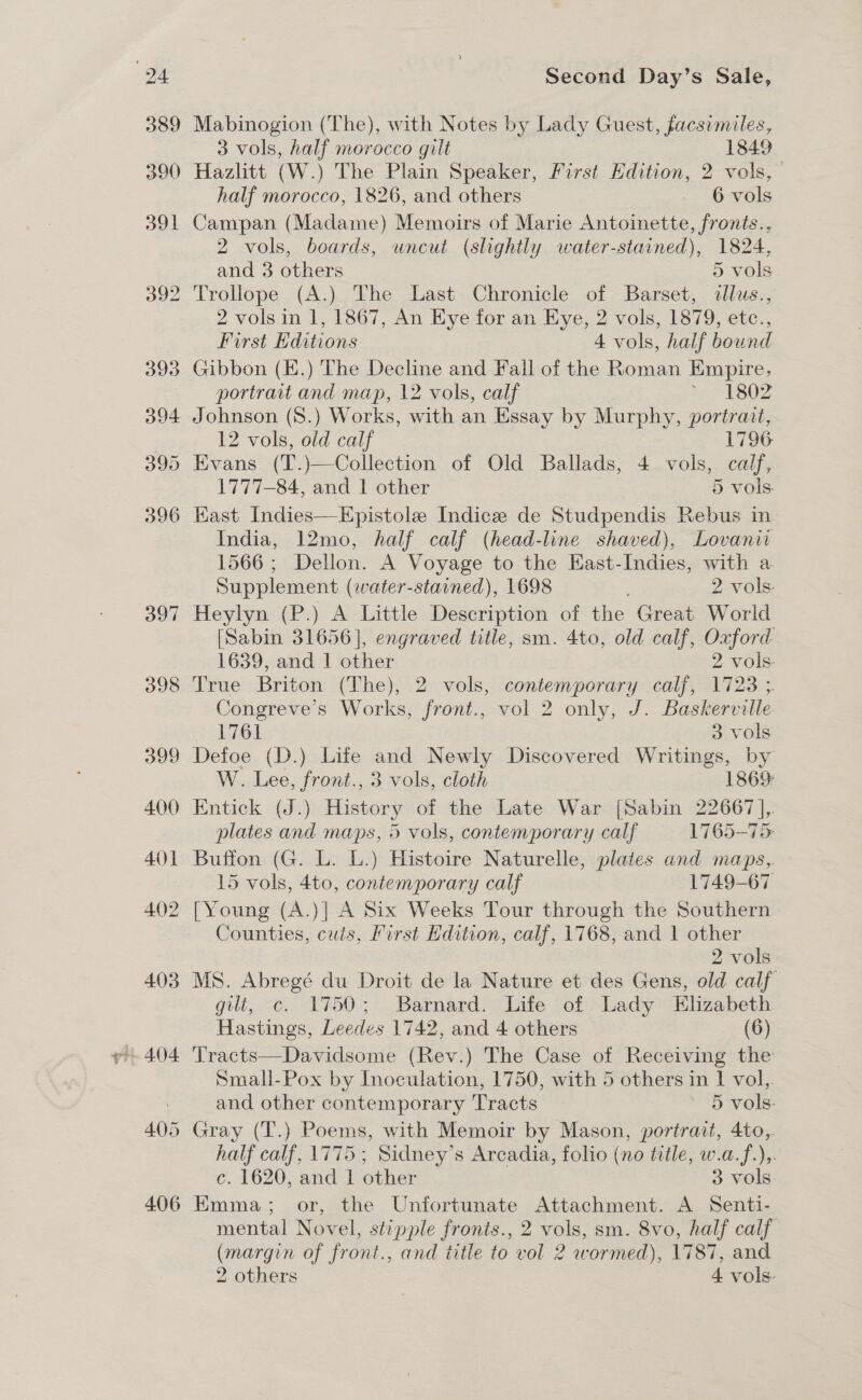 397 Mabinogion (The), with Notes by Lady Guest, facsimiles, Campan (Madame) Memoirs of Marie Antoinette, fronts., 2 vols, boards, uncut (slightly water-stained), 1824, Trollope (A.) The Last Chronicle of Barset, illus., 2 vols in 1, 1867, An Eye for an Eye, 2 vols, 1879, etc., First Editions 4 vols, half bound Gibbon (E.) The Decline and Fall of the Roman Empire, portrart and map, 12 vols, calf % 1802 Johnson (S8.) Works, with an Essay by Murphy, portrait, 12 vols, old calf 1796 Evans (T.)—Collection of Old Ballads, 4 vols, calf, East Indies—Epistole Indice de Studpendis Rebus in India, 12mo, half calf (head-line shaved), Lovanii 1566; Dellon. A Voyage to the East-Indies, with a Supplement (water-starned), 1698 2 vols. Heylyn (P.) A Little Description of the Great World [Sabin 31656], engraved title, sm. 4to, old calf, Oxford 1639, and 1 other 2 vols- True Briton (The), 2 vols, contemporary calf, 1723 ;. songreve’s Works, front., vol 2 only, J. Baskerville Soehed 3 vols Defoe (D.) Life and Newly Discovered Writings, by W. Lee, front., 3 vols, cloth 1869: Entick (J.) History of the Late War [Sabin 22667 ],. plates and maps, 5 vols, contemporary calf 1765-75 Buffon (G. L. L.) Histoire Naturelle, plaies and maps, 15 vols, 4to, contemporary calf 1749-67 [Young (A.)] A Six Weeks Tour through the Southern Counties, cuts, First Edition, calf, 1768, and 1 other 2 vols MS. Abregé du Droit de la Nature et des Gens, old calf gilt, c. 1750; Barnard. Life of Lady Elizabeth Hastings, Leedes 1742, and 4 others (6) Tracts—Davidsome (Rev.) The Case of Receiving the Small-Pox by Inoculation, 1750, with 5 others in 1 vol,. and other contemporary Tracts 5 vols: Gray (T.) Poems, with Memoir by Mason, portrait, 4to,. half calf, 1775; Sidney’s Arcadia, folio (no title, w.a.f.),. c. 1620, and 1 other 3 vols Emma; or, the Unfortunate Attachment. A Senti- mental Novel, stipple fronis., 2 vols, sm. 8vo, half calf (margin of front., and title to vol 2 wormed), 1787, and 2 others 4 vols.