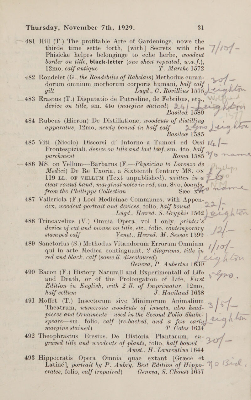 481 Hill (T.) The profitable Arte of Gardeninge, nowe the ? thirde time sette forth, [with] Secrets with the ///37 Phisicke helpes belonginge to eche herbe, woodcut ~ border on title, black-letter (one sheet repeated, w.a.f.), 12mo, calf antique T. Marshe 1572 482 Rondelet (G., the Rondibilis of Rabelais) Methodus curan- 9, 4. me dorum omnium morborum corporis humani, half calf, ~ &lt;' » 4. gilt Lugd., G. Rovillius 15754 a ety pA a 483 Erastus (T.) Disputatio de Putredine, de Febribus, etg. Bante 13 484 Rubeus (Hieron) De Distillatione, woodcuts of distilling Bosilec 1585 485 Viti (Nicolo) Discorsi d’ Intorno a Tumori ed Ossi f/f, [= Frontespiziali, device on title and last leaf, sm. 4to, half | parchment Roma 1585 “f° 486 MS. on Vellum—Barbarus (F. | Medict) De Re Uxoria, a oi etectth Century MS. ON we, 119 LL. oF veLLUM (Text unpublished), written in a E&gt; © clear round hand, marginal notes in red, sm. 8vo, boards, de bt Bie from the Phillipps Collection Sec. Kore oer 487 Valleriola (f.) Loci Medicinae Communes, with Appen-, . | dix, woodcut portrait and devices, folio, half bound As sae  ak, 488 Trincavelius (V.) Omnia Opera, vol 1 only, printer’s’ Bee, device of cat and mouse on title, etc., folio, contemporary = /) / a stamped calf Venet., Hered. M. Sessae 1599 ~~ { 489 Sanctorius (8.) Methodus Vitandorum Errorum Omnium / /; / of - qui in arte Medica continguunt, 2 diagrams, title un 7 red and black, calf (some il. discoloured) Geneva, P. Aubertus 1630 490 Bacon (F.) History Naturall and Experimentall of Life, - and Death, or of the Prolongation of Life, First ’ Edition in English, eg 2 Ul. of Imprimatur, 12mo, half vellum J. Haviland 1638 491 Moffet (T.) Insectorum sive Minimorum Animalium ., / —/ . S (24 Theatrum, nwmerous woodcuts of insects, also head- ~ ( preces and Ornaments—used in the Second Folio Shake-\ . ~ speare—sm. folio, calf (re-backed, and a few early} *) © margins stained) T’. Cotes 1634 492 Theophrastus Eresius. De Historia Plantarum, en- ., me graved title and woodcuts of plants, folio, half bound -~/ Amst., H. Laurentius 1644 493 Hippocratis Opera Omnia quae extant [Grecé et a Zh Po #4 f Cael crates, folio, calf (repaired) Geneva, S. Chouét 1657