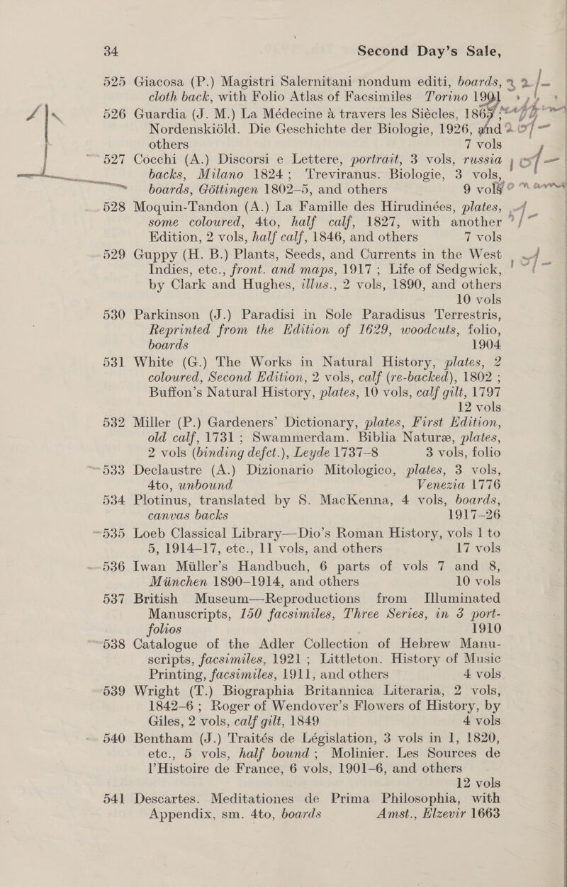 538 539 541 Second Day’s Sale, Giacosa (P.) Magistri Salernitani nondum editi, boards, ~ 2 /— cloth back, with Folio Atlas of Facsimiles Torino 1901 e-7 ot &gt; | Guardia (J. M.) La Médecine &amp; travers les Siécles, 1865 =~ “GG i Nordenskiédld. Die Geschichte der Biologie, 1926, and 9 A xf— — others 7 vols = | Cocchi (A.) Discorsi e Lettere, portrait, 3 vols, russia of —| backs, Milano 1824; ‘Treviranus. Biologie, 3 vols, 4 ! boards, Géttungen 1802-5, and others 9 volg? “Oe Moquin-Tandon (A.) La Famille des Hirudinées, plates, , some coloured, 4to, half calf, 1827, with another ”/ ~ Edition, 2 vols, half calf, 1846, and others 7 vols Guppy (H. B.) Plants, Seeds, and Currents in the West | —/ Indies, etc., front. and maps, 1917 ; Life of Sedgwick, ° ~‘ by Clark and Hughes, ilus., 2 vols, 1890, and others 10 vols Parkinson (J.) Paradisi in Sole Paradisus Terrestris, | Reprinted from the Edition of 1629, woodcuts, folio, boards 1904 White (G.) The Works in Natural History, plates, 2 coloured, Second Edition, 2 vols, calf (re-backed), 1802 ; Buffon’s Natural History, plates, 10 vols, calf gilt, 1797 12 vols  Miller (P.) Gardeners’ Dictionary, plates, First Hdition, old calf, 1731; Swammerdam. Biblia Nature, plates, 2 vols (binding defct.), Leyde 1737-8 3 vols, folio Declaustre (A.) Dizionario Mitologico, plates, 3 vols, 4to, unbound Venezia 1776 Plotinus, translated by 8S. MacKenna, 4 vols, boards, canvas backs 1917-26 Loeb Classical Library—Dio’s Roman History, vols 1 to 5, 1914-17, etc., 11 vols, and others 17 vols Iwan Miller’s Handbuch, 6 parts of vols 7 and 8, Miinchen 1890-1914, and others 10 vols British Museum—Reproductions from Illuminated Manuscripts, 150 facsumiles, Three Series, in 3 port- folios 1910 Catalogue of the Adler Collection of Hebrew Manu- scripts, facsimiles, 1921; Littleton. History of Music Printing, facsimiles, 1911, and others — 4 vols, Wright (T.) Biographia Britannica Literaria, 2 vols, 1842-6 ; Roger of Wendover’s Flowers of History, by Giles, 2 vols, calf gilt, 1849 4 vols Bentham (J.) Traités de Législation, 3 vols in 1, 1820, ) Histoire de France, 6 vols, 1901-6, and others 12 vols Descartes. Meditationes de Prima Philosophia, with Appendix, sm. 4to, boards Amst., Hlzevir 1663 