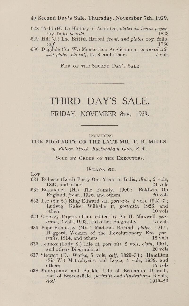 628 Todd (H. J.) History of Ashridge, plates on India paper, roy. folio, boards 1823 629 Hill (J.) The British Herbal, front. and plates, roy. folio, calf 1756 630 Dugdale (Sir W.) Monasticon Anglicanum, engraved title and plates, old calf, 1718, and others. 7 vols END OF THE SECOND DaAy’s SALE. THIRD DAY’S SALE. FRIDAY, NOVEMBER 8ru, 1929. INCLUDING THE PROPERTY OF THE LATE MR. T. B. MILLS. of Palace Street, Buckingham Gate, S.W. SOLD BY ORDER OF THE EXECUTORS. OctTavo, &amp;c. Lor 631 Roberts (Lord) Forty-One Years in India, illus., 2 vols, 1897, and others 24 vols 632 Bosanquet (H.) The Family, 1906; Baldwin. On England, front., 1926, and others 20 vols 633 Lee (Sir 8.) King Edward vit, portraits, 2 vols, 1925-7 ; Ludwig. Kaiser Wilhelm 1, portraits, 1926, and others 10 vols 634 Creevey Papers (The), edited by Sir H. Maxwell, por- traits, 2 vols, 1903, and other Biography 15 vols 635 Pope-Hennessy (Mrs.) Madame Roland, plates, 1917 ; Haggard. Women of the Revolutionary Era, por- traits, 1914, and others 18 vols 636 Lennox (Lady 8.) Life of, portraits, 2 vols, cloth, 1901, and others Biographical 20 vols 637 Stewart (D.) Works, 7 vols, calf, 1829-33.; Hamilton (Sir W.) Metaphysics and Logic, 4 vols, 1839, and others 17 vols 638 Monypenny and Buckle. Life of Benjamin Disraeli, Karl of Beaconsfield, portraits and illustrations, 6 vols, cloth , 1910-20