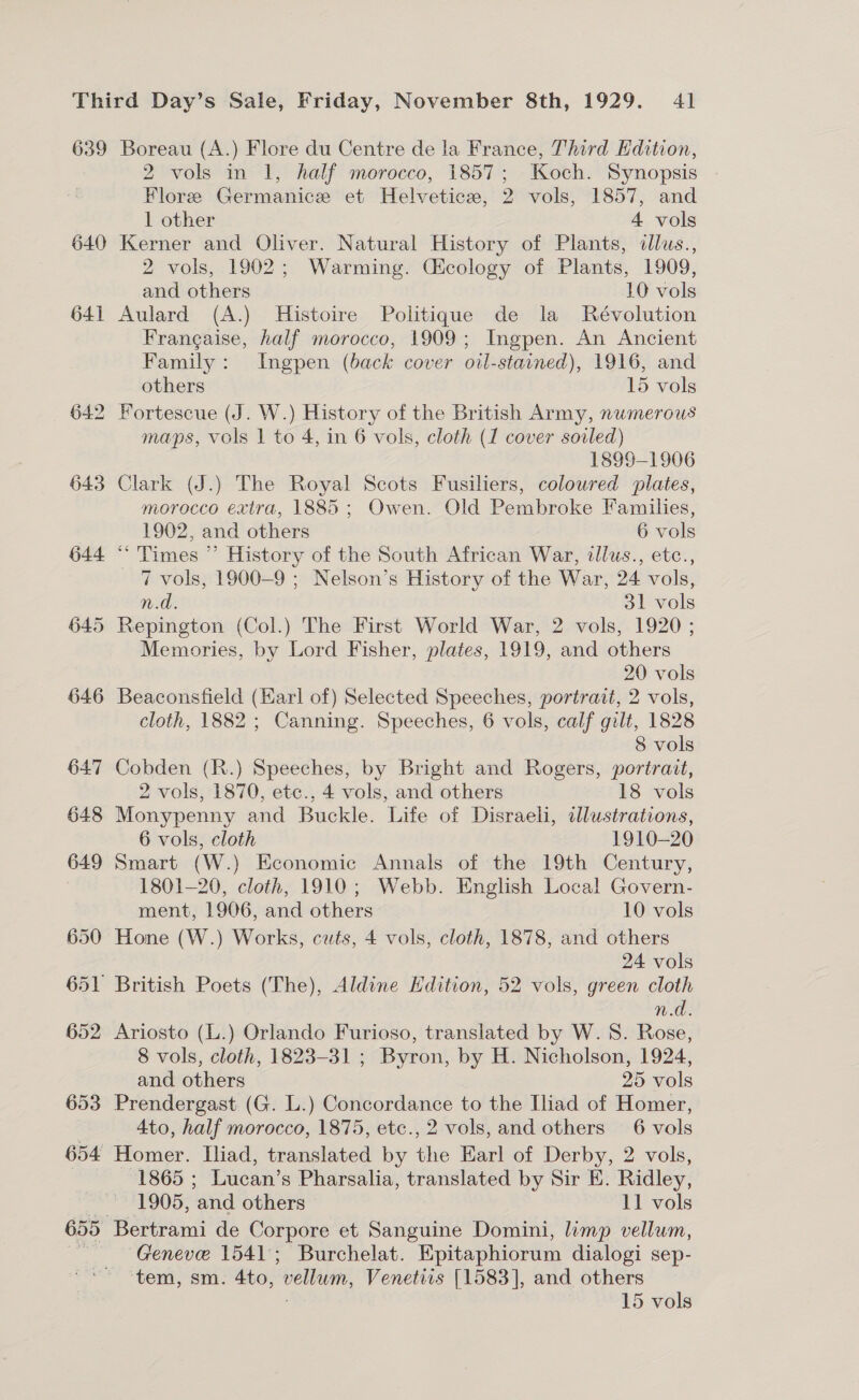 639 640 641 642 643 644 652 653 Boreau (A.) Flore du Centre de la France, Third Edition, 2 vols in 1, half morocco, 1857; Koch. Synopsis Flore Germanice et Helveticz, 2 vols, 1857, and 1 other 4 vols Kerner and Oliver. Natural History of Plants, dllus., 2 vols, 1902; Warming. Cicology of Plants, 1909, and others 10 vols Aulard (A.) Histoire Politique de la Révolution Frangaise, half morocco, 1909; Ingpen. An Ancient Family: Ingpen (back cover oil-stained), 1916, and others 15 vols Fortescue (J. W.) History of the British Army, numerous maps, vols 1 to 4, in 6 vols, cloth (1 cover soiled) 1899-1906 Clark (J.) The Royal Scots Fusiliers, coloured plates, morocco extra, 1885; Owen. Old Pembroke Families, 1902, and others 6 vols * Times ”’ History of the South African War, illus., etc., 7 vols, 1900-9 ; Nelson’s History of the War, 24 vols, He 31 vols Repington (Col.) The First World War, 2 vols, 1920 ; Memories, by Lord Fisher, plates, 1919, and others 20 vols Beaconsfield (Earl of) Selected Speeches, portrait, 2 vols, cloth, 1882 ; Canning. Speeches, 6 vols, calf gilt, 1828 8 vols Cobden (R.) Speeches, by Bright and Rogers, portrait, 2 vols, 1870, etc., 4 vols, and others 18 vols Monypenny and Buckle. Life of Disraeli, illustrations, 6 vols, cloth 1910-20 Smart (W.) Economic Annals of the 19th Century, 1801-20, cloth, 1910; Webb. English Local Govern- ment, 1906, and others 10 vols Hone (W.) Works, cuts, 4 vols, cloth, 1878, and others 24 vols n.d. Ariosto (L.) Orlando Furioso, translated by W. 8. Rose, 8 vols, cloth, 1823-31 ; Byron, by H. Nicholson, 1924, and others 25 vols Prendergast (G. L.) Concordance to the Iliad of Homer, 4to, half morocco, 1875, etc., 2 vols, and others 6 vols Homer. Iliad, translated by the Earl of Derby, 2 vols, 1865 ; Lucan’s Pharsalia, translated by Sir E. Ridley, 1905, and others 11 vols Bertrami de Corpore et Sanguine Domini, limp vellum, Geneve 1541; Burchelat. Epitaphiorum dialogi sep- ‘tem, sm. 4to, vellum, Venetirs [1583], and others 15 vols