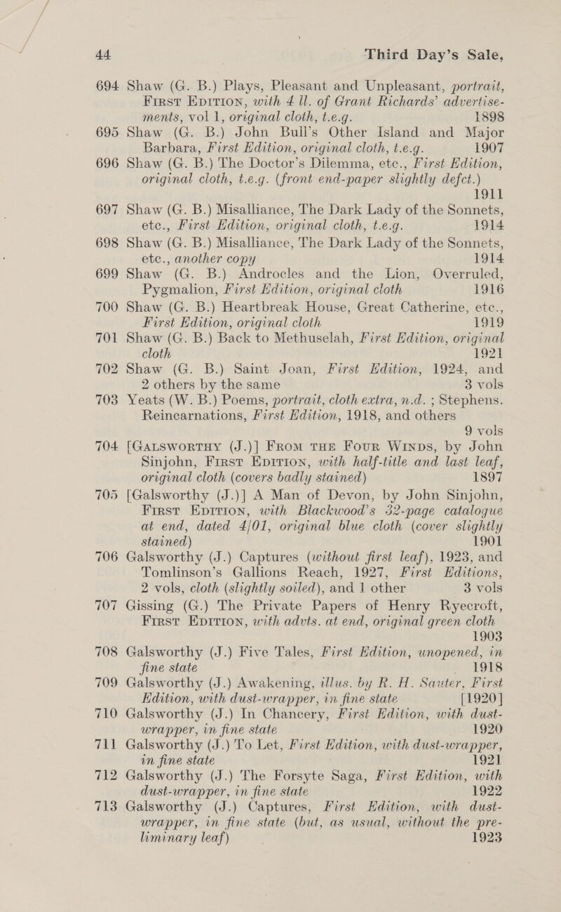 706 707 Third Day’s Sale, First Epirion, with 4 il. of Grant Richards’ advertise- ments, vol 1, original cloth, t.e.g. 1898 Shaw (G. B.) John Bull’s Other Island and Major Barbara, First Edition, original cloth, t.e.g. 1907 Shaw (G. B.) The Doctor’s Dilemma, etc., First Hdition, original cloth, t.e.g. (front end-paper slightly defct.) 1911 Shaw (G. B.) Misalliance, The Dark Lady of the Sonnets, etc., First Edition, original cloth, t.e.g. 1914 Shaw (G. B.) Misalliance, The Dark Lady of the Sonnets, etc., another copy 1914 Shaw (G. B.) Androcles and the Lion, Overruled, Pygmalion, First Edition, original cloth 1916 Shaw (G. B.) Heartbreak House, Great Catherine, etc., First Edition, original cloth 1919 Shaw (G. B.) Back to Methuselah, First Hdition, original cloth 1921 Shaw (G. B.) Saint Joan, First Hdition, 1924, and 2 others by the same 3 vols Yeats (W. B.) Poems, portrait, cloth extra, n.d. ; Stephens. Reincarnations, First Hdition, 1918, and others 9 vols Sinjohn, First Epirion, with half-title and last leaf, original cloth (covers badly stained) 1897 [Galsworthy (J.)] A Man of Devon, by John Sinjohn, First Epirion, with Blackwood’s 352-page catalogue at end, dated 4/01, original blue cloth (cover slightly stained) 1901 Galsworthy (J.) Captures (without first leaf), 1923, and Tomlinson’s Gallions Reach, 1927, First Editions, 2 vols, cloth (slightly soiled), and 1 other 3 vols Gissing (G.) The Private Papers of Henry Ryecroit, First Epirion, with advts. at end, original green cloth 1903 Galsworthy (J.) Five Tales, First Edition, unopened, in fine state 1918 Galsworthy (J.) Awakening, tlus. by R. H. Sauter, Furst Edition, with dusi-wrapper, in fine state [1920] Galsworthy (J.) In Chancery, First Hdition, with dust- wrapper, in fine state 1920 Galsworthy (J.) To Let, First Edition, with dust-wrapper, un fine state 3 1921 Galsworthy (J.) The Forsyte Saga, First Edition, with dust-wrapper, in fine state 1922 Galsworthy (J.) Captures, First Hdition, with dust- wrapper, in fine state (but, as usual, without the pre- liminary leaf) | 1923