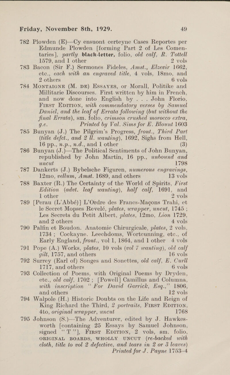  782 783 784 785 786 795 Plowden ()—Cy ensuont certeyne Cases Reportes per Edmunde Plowden [forming Part 2 of Les Comen- taries], partly black-letter, folio, old calf, R. Tottell 1579, and 1 other 2 vols Bacon (Sir F.) Sermones Fideles, Amst., Hizevir 1662, etc., each with an engraved title, 4 vols, 18mo, and 2 others 6 vols MontaIgnkE (M. DE) Essavus, or Morall, Politike and Millitarie Discourses. First written by him in French, and now done into English by ... John Florio, First Epirion, with commendatory verses by Samuel Daniel, and the leaf of Hrrata following (but without the final Errata), sm. folio, crimson crushed morocco extra, g.e. : Printed by Val. Sims for EL. Blount 1603 Bunyan (J.) The Pilgrim’s Progress, front., Third Part (title defct., and 2 Ul. wanting), 1692, Sighs from Hell, 16 pp., n.p., n.d., and 1 other (3) Bunyan (J.)—The Political Sentiments of John Bunyan, republished by John Martin, 16 pp., unbound and uncut 1798 Dankerts (J.) Bybelsche Figuren, nwmerous engravings, 12mo, vellum, Amst. 1689, and others 13 vols Baxter (R.) The Certainty of the World of Spirits, First Edition (advt. leaf wanting), half calf, 1691, and 1 other 2 vols [Perau (L’Abbé)] L’Ordre des Francs-Macons Trahi, et le Secret Mopses Revelé, plates, wrapper, uncut, 1745 ; Les Secrets du Petit Albert, plates, 12mo, Lion 1729, and 2 others 4 vols Palfin et Boudon. Anatomie Chirurgicale, plates, 2 vols, 1734 ; Cockayne. Leechdoms, Wortcunning, etc., of Early England, front., vol 1, 1864, and 1 other 4 vols Pope (A.) Works, plates, 10 vols (vol 7 wanting), old calf gilt, 1757, and others 16 vols Surrey (Earl of) Songes and Sonettes, old calf, HE. Curll 1717, and others 6 vols Collection of Poems, with Original Poems by Dryden, etc., old calf, 1702 ; [Powell] Camillus and Columna, with inscription “ For David Garrick, Hsq.,” 1806, and others 12 vols Walpole (H.) Historic Doubts on the Life and Reign of King Richard the Third, 2 portraits, First Ep1rion, Ato, original wrapper, uncut 1768 Johnson (S.)—The Adventurer, edited by J. Hawkes- worth [containing 25 Essays by Samuel Johnson, signed ““T’”’], First Epririon, 2 vols, sm. folio, ORIGINAL BOARDS, WHOLLY UuNnouT (re-backed with cloth, title to vol 2 defective, and tears in 2 or 3 leaves) Printed for J. Payne 1753-4