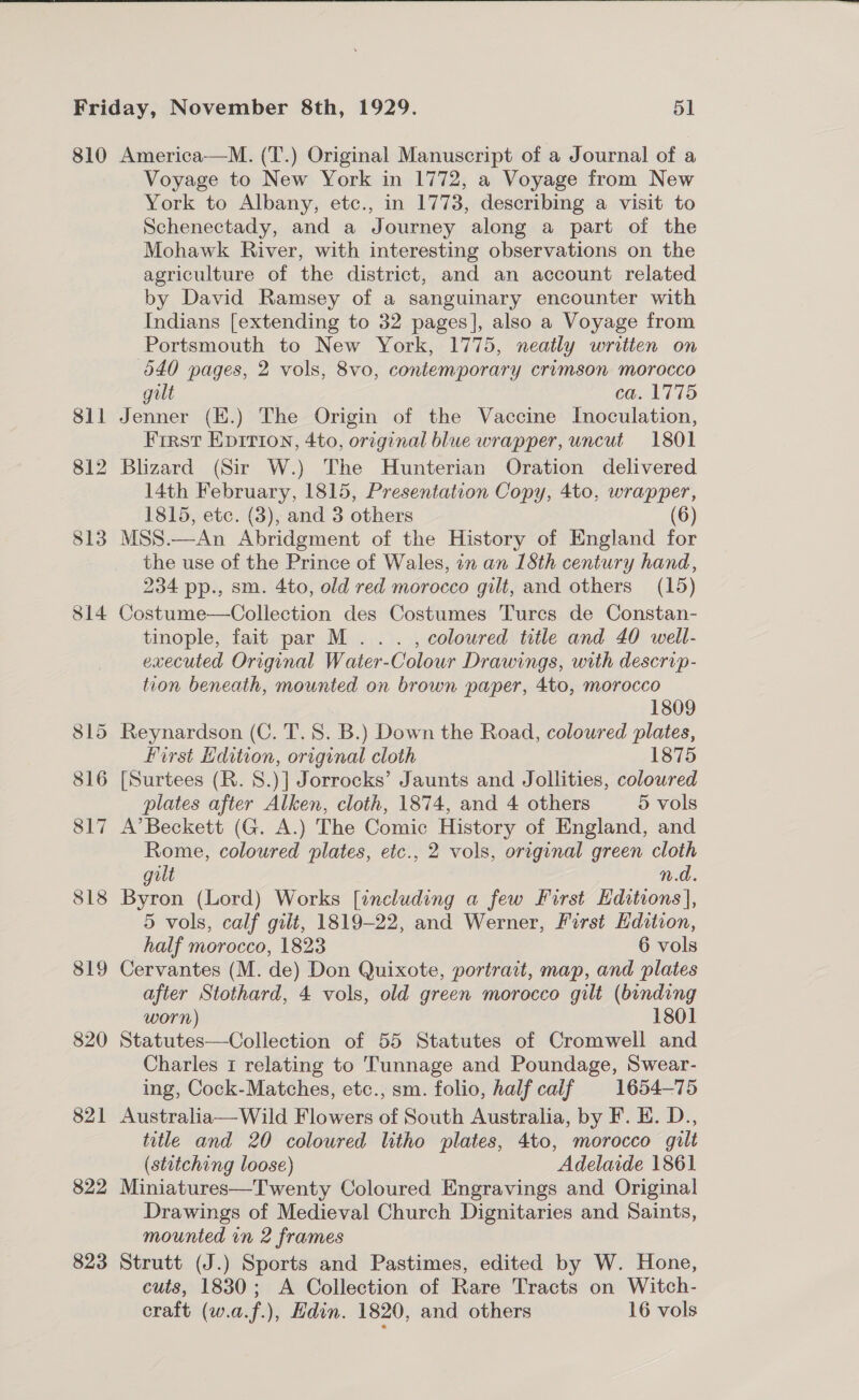  810 818 819 820 821 822 823 America-——M. (T.) Original Manuscript of a Journal of a Voyage to New York in 1772, a Voyage from New York to Albany, etc., in 1773, describing a visit to Schenectady, and a Journey along a part of the Mohawk River, with interesting observations on the agriculture of the district, and an account related by David Ramsey of a sanguinary encounter with Indians [extending to 32 pages], also a Voyage from Portsmouth to New York, 1775, neatly written on 640 pages, 2 vols, 8vo, contemporary crimson morocco gilt ca. 1775 Jenner (E.) The Origin of the Vaccine Inoculation, Frrst EpItion, 4to, original blue wrapper, uncut 1801 14th February, 1815, Presentation Copy, 4to, wrapper, 1815, etc. (3), and 3 others (6) the use of the Prince of Wales, in an 1Sth century hand, 234 pp., sm. 4to, old red morocco gilt, and others (15) Costume—Collection des Costumes Turcs de Constan- tinople, fait par M . . . , coloured title and 40 well- executed Original Water-Colour Drawings, with descrip- tion beneath, mounted on brown paper, 4to, morocco 1809 first dition, original cloth 1875 [Surtees (R. 8.)] Jorrocks’ Jaunts and Jollities, coloured plates after Alken, cloth, 1874, and 4 others 5 vols A’ Beckett (G. A.) The Comic History of England, and Rome, coloured plates, etc., 2 vols, original green cloth gilt n.d. Byron (Lord) Works [including a few First Editions], 5 vols, calf gilt, 1819-22, and Werner, First Edition, half morocco, 1823 6 vols Cervantes (M. de) Don Quixote, portrait, map, and plates after Stothard, 4 vols, old green morocco gilt (binding worn) 1801 Statutes—Collection of 55 Statutes of Cromwell and Charles 1 relating to Tunnage and Poundage, Swear- ing, Cock-Matches, etc., sm. folio, half caif 1654-75 Australia— Wild Flowers of South Australia, by F. HE. D., title and 20 coloured litho plates, 4to, morocco gilt (stitching loose) Adelaide 1861 Miniatures—Twenty Coloured Engravings and Original Drawings of Medieval Church Dignitaries and Saints, mounted in 2 frames Strutt (J.) Sports and Pastimes, edited by W. Hone, cuts, 1830; A Collection of Rare Tracts on Witch- craft (w.a.f.), Hdin. 1820, and others 16 vols