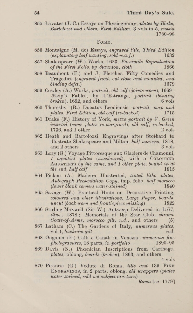 855 856 857 858 859 860 861 862 863 864. 865 866 867 868 869 870 Lavater (J. C.) Essays on Physiognomy, plates by Blake, Bartolozzt and others, First Edition, 3 vols in 5, russia 1780-98 Foutio. Montaigne (M. de) Essays, engraved title, Third Edition (explanatory leaf wanting, sold w.a.f.) 1632 Shakespeare (W.) Works, 1623, Facsimile Reproduction of the First Folio, by Staunton, cloth 1866 Beaumont (F.) and J. Fletcher. Fifty Comedies and Tragedies (engraved front. cut close and mounted, and binding defct.) 1679 Cowley (A.) Works, portrait, old calf (joints worn), 1669 ; Aisop’s Fables, by L’Estrange, portrait (binding broken), 1692, and others 6 vols Thoresby (R.) Ducatus Leodiensis, portrait, map and plates, First Edition, old calf (re-backed) 1715 Drake (F.) History of York, mezzo portrait by V. Green inserted (some plates re-margined), old calf, re-backed, 1736, and | other 2 vols Heath and Bartolozzi. Engravings after Stothard to illustrate Shakespeare and Milton, half morocco, 1818, and 2 others 3 vols Lory (G.) Voyage Pittoresque aux Glaciers de Chamouni, 7 aquatint plates (uncoloured), with 5 CoLOURED AqQuaTInts by the same, and I other plate, bound in at the end, half calf 1815 Picken (A.) Madeira Illustrated, tinted litho plates, Autograph Presentation Copy, imp. folio, half morocco (lower blank corners water-stained) 1840 Savage (W.) Practical Hints on Decorative Printing, coloured and other illustrations, Large Paper, boards, uncut (back worn and frontispiece missing) 1822 Stirling-Maxwell (Sir W.) Antwerp Delivered in 1577, illus., 1878; Memorials of the Star Club, chromo Coats-of-Arms, morocco gilt, n.d.. and others (5) Latham (C.) The Gardens of Italy, numerous plates, vol 1, buckram gilt n.d. Ongania (F.) Calli e Canali in Venezia, nwmerous fine photogravures, 18 parts, in portfolio 1890-95 Davis (N.) Phoenician Inscriptions from Carthage, plates, oblong, boards (broken), 1863, and others | 4 vols Piranesi (G.) Vedute di Roma, title and 139 FINE ENGRAVINGS, in 2 parts, oblong, old wrappers (plates water-stained, sold not subject to return) Roma {ca. 1779}