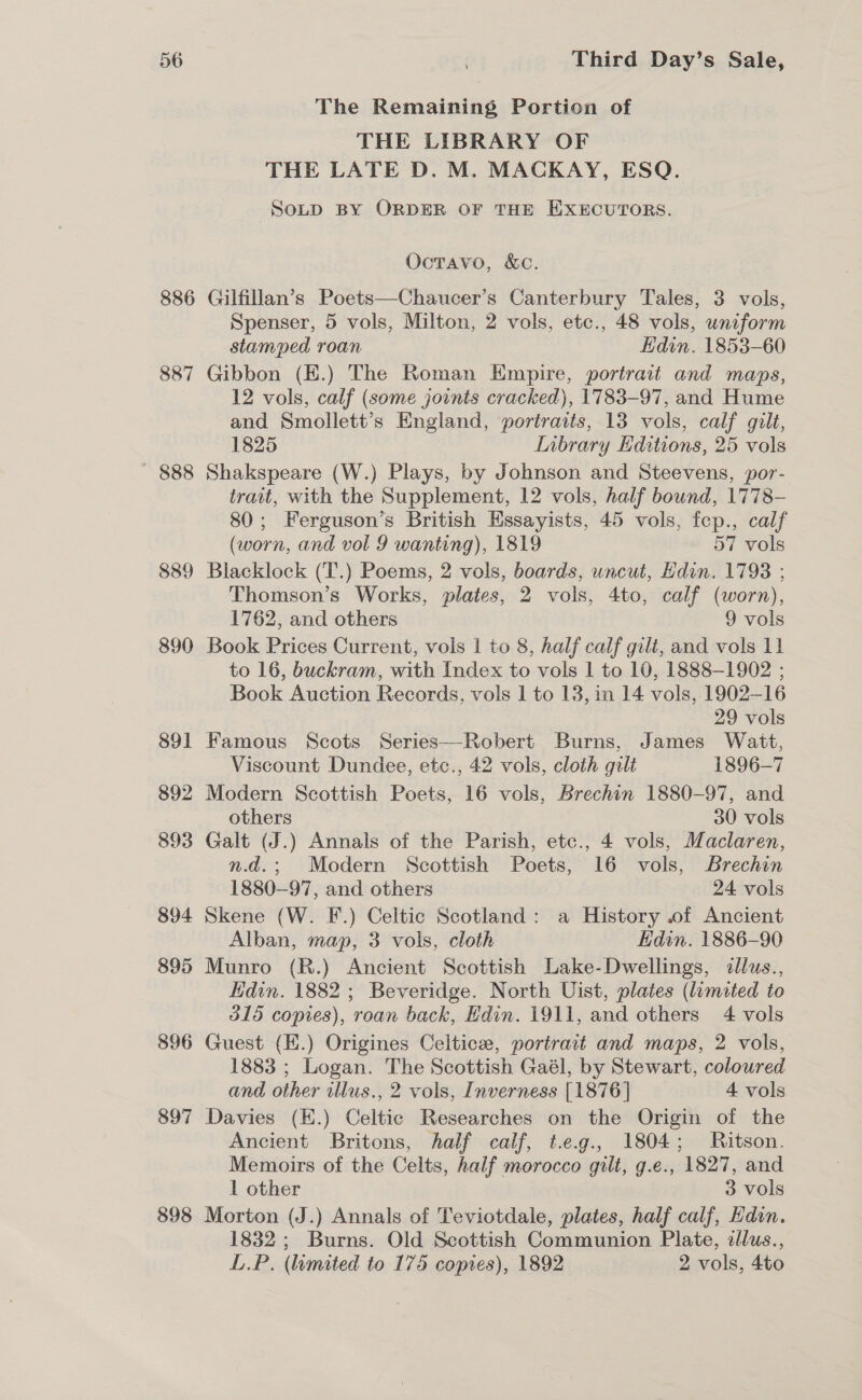 886 887 888 889 890 891 892 893 894 895 896 897 898 The Remaining Portion of THE LIBRARY OF THE LATE D. M. MACKAY, ESQ. SoLD BY ORDER OF THE EXECUTORS. Octavo, &amp;C. Gilfillan’s Poets—Chaucer’s Canterbury Tales, 3 vols, Spenser, 5 vols, Milton, 2 vols, etc., 48 vols, uniform stamped roan Edin. 1853-60 Gibbon (E.) The Roman Empire, portrait and maps, 12 vols, calf (some joints cracked), 1783-97, and Hume and Smollett’s England, portraits, 13 vols, calf gilt, 1825 Inbrary Hditions, 25 vols Shakspeare (W.) Plays, by Johnson and Steevens, por- trait, with the Supplement, 12 vols, half bound, 1778- 80; Ferguson’s British Essayists, 45 vols, fep., calf (worn, and vol 9 wanting), 1819 7 vols Blacklock (T.) Poems, 2 vols, boards, uncut, Hdin. 1793 ; Thomson’s Works, plates, 2 vols, 4to, calf (worn), 1762, and others 9 vols Book Prices Current, vols | to 8, half calf gilt, and vols 11 to 16, buckram, with Index to vols 1 to 10, 1888-1902 ; Book Auction Records, vols 1 to 13, in 14 vols,.1902—16 29 vols Famous Scots Series—Robert Burns, James Watt, Viscount Dundee, etc., 42 vols, cloth gilt 1896-7 Modern Scottish Poets, 16 vols, Brechin 1880-97, and others 30 vols Galt (J.) Annals of the Parish, etc., 4 vols, Maclaren, n.d.; Modern Scottish Poets, 16 vols, Brechin 1880-97, and others 24 vols Skene (W. F.) Celtic Scotland: a History .of Ancient Alban, map, 3 vols, cloth Edin. 1886-90 Munro (R.) Ancient Scottish Lake-Dwellings, dllus., Kdin. 1882 ; Beveridge. North Uist, plates (limited to 315 copies), roan back, Hdin. 1911, and others 4 vols Guest (E.) Origines Celtic, portrait and maps, 2 vols, 1883 ; Logan. The Scottish Gaél, by Stewart, coloured and other illus., 2 vols, Inverness [1876] 4 vols Davies (E.) Celtic Researches on the Origin of the Ancient Britons, half calf, t.eg., 1804; Ritson. Memoirs of the Celts, half morocco gilt, g.e., 1827, and 1 other 3 vols Morton (J.) Annals of Teviotdale, plates, half calf, Edin. 1832; Burns. Old Scottish Communion Plate, cllus., L.P. (mited to 175 copies), 1892 2 vols, 4to