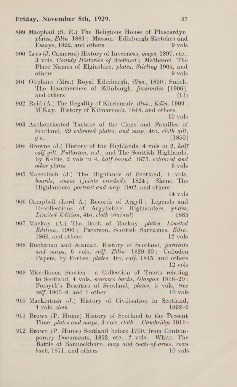 899 900 901 902 903 904 905 906 907 908 309 910 Olt 912 Macphail (S. R.) The Religious House of Pluscardyn, plates, Hdin. 1881 ; Masson. Edinburgh Sketches and Essays, 1892, and others 9 vols Lees (J. Cameron) History of Inverness, maps, 1897, etc., 3 vols, County Histories of Scotland ; Matheson. The Place Names of Elginshire, plates, Stirling 1905, and others 9 vols Oliphant (Mrs.) Royal Edinburgh, cllus., 1890; Smith. The Hammermen of Edinburgh, facsimiles [1906], and others (11) Reid (A.) The Regality of Kirriemuir, allus., Edin. 1909 ; M’Kay. History of Kilmarnock, 1848, and others 10 vols Authenticated Tartans of the Clans and Families of Scotland, 69 coloured plates, and map, 4to, cloth guilt, g.€. [1850 | Browne (J.) History of the Highlands, 4 vols in 2, half calf gilt, Fullarion, n.d., and The Scottish Highlands, by Keltie, 2 vols in 4, half bound, 1875, coloured and other plates 6 vols Macculoch (J.) The Highlands of Scotland, 4 vols, boards, uncut (joints cracked), 1824; Skene. The Highlanders, portrait and map, 1902, and others 14 vols Campbell (Lord A.) Records of Argyll: Legends and Recollections of Argyllshire Highlanders, plates, Inmited Edition, 4to, cloth (stained) 1885 Mackay (A.) The Book of Mackay, plates, Limited Edition, 1906; Paterson. Scottish Surnames, Hdin. 1866, and others 12 vols Buchanan and Aikman. History of Scotland, portraits and maps, 6 vols, calf, Edin. 1829-30; Culloden Papers, by Forbes, plates, 4to, calf, 1815, and others 12 vols Miscellanea Scotica: a Collection of Tracts relating to Scotland, 4 vols, morocco backs, Glasgow 1818-20 ; Forsyth’s Beauties of Scotland, plates, 5 vols, tree calf, 1805-8, and 1 other 10 vols Mackintosh (J.) History of Civilisation in Scotland, 4 vols, cloth 1892-6 Brown (P. Hume) History of Scotland to the Present Time, plates and maps, 3 vols, cloth Cambridge 1911- Brown (P. Hume) Scotland before 1700, from Contem- porary Documents, 1893, etc., 2 vols; White. The Battle of Bannockburn, map and coats-of-arms, roan back, 1871, and others 10 vols