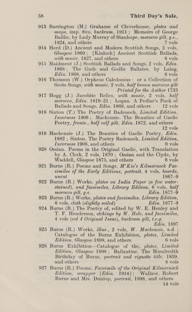 913 914 915 916 917 918 919 920 921 922 923 924 925 926 927 Barrington (M.) Grahame of Claverhouse, plates and maps, imp. 8vo, buckram, 1911; Memoirs of George Baillie, by Lady Murray of Stanhope, morocco gilt, g.e., 1824, and others 7 vols Herd (D.) Ancient and Modern Scottish Songs, 2 vols, Glasgow 1869; [Kinloch] Ancient Scottish Ballads, with music, 1827, and others 8 vols Maidment (J.) Scottish Ballads and Songs, 2 vols, Edin. 1868; The Gude and Godlie Ballates, by Laing, Edin. 1868, and others 8 vols Thomson (W.) Orpheus Caledonius: or a Collection of Scots Songs, with music, 2 vols, half brown morocco gilt Printed for the Author 1733 morocco, Edin. 1819-21; Logan. A Pedlar’s Pack of Ballads and Songs, Hdin. 1869, and others 12 vols Sinton (T.) The Poetry of Badenoch, Limited Hdition, Inverness 1906; Mackenzie. The Beauties of Gaelic Poetry, fronts., half calf gilt, Edin. 1872, and others 12 vols Mackenzie (J.) The Beauties of Gaelic Poetry, Edin. 1882 ; Sinton. The Poetry Badenoch, Limited Edition, Inverness 1906, and others. 9 vols Ossian. Poems in the Original Gaelic, with Translation by A. Clerk, 2 vols, 1870; Ossian and the Clyde, by Waddell, Glasgow 1875, and others 6 vols Burns (R.) Poems and Songs, M’ Kie’s Kilmarnock Fac- similes of the Early Editions, portrait, 4 vols, boards, uncut 1867-9 Burns (R.) Works, plates on India Paper (a few water- stained), and facsimiles, Library Edition, 6 vols, half morocco gilt, g.e. Edin. 1877-9 Burns (R.) Works, plates and facsimiles, Library Edition, 6 vols, cloth (slightly soiled) Edin. 1877-9 Burns (R.) The Poetry of, edited by W. E. Henley and T’. F. Henderson, etchings by W. Hole, and facsimiles, 4 vols (vol 4 Original Issue), buckram gilt, t.e.g. Edin. 1897 Burns (R.) Works, illus., 2 vols, W. Mackenzie, n.d. ; Catalogue of the Burns Exhibition, plates, Limited Edition, Glasgow 1898, and others 6 vols Burns Exhibition—Catalogue of the, plates, Limited Edition, Glasgow 1898; Ballantine. The Hundredth Birthday of Burns, portrait and vignette title, 1859, and others 3 8 vols Burns (R.) Poems, Facsimile of the Original Kilmarnock Edition, wrapper [EHdin. 1914]; Wallace. Robert Burns and Mrs. Dunlop, portrait, 1898, and others 14 vols