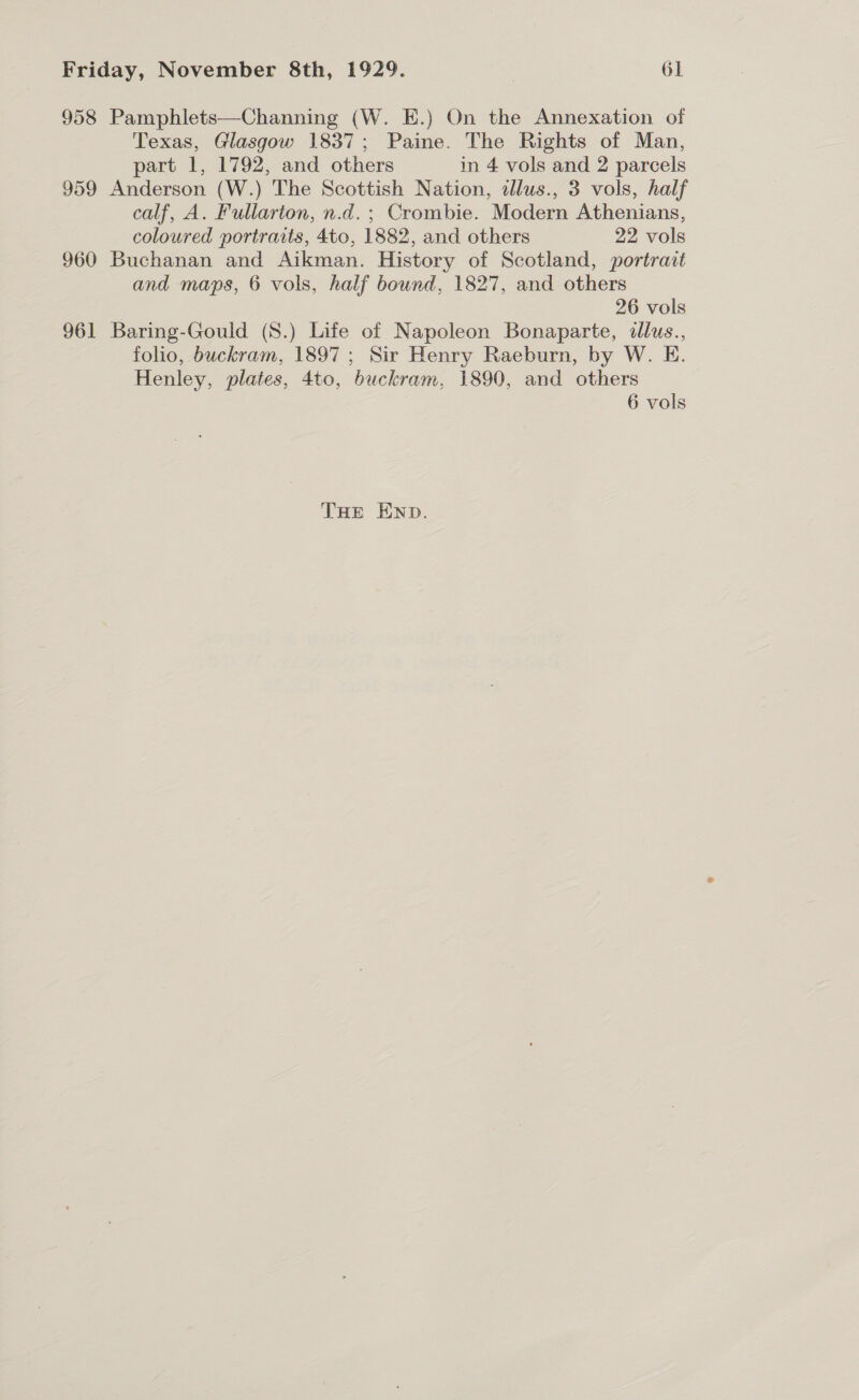 958 Pamphlets—Channing (W. E.) On the Annexation of Texas, Glasgow 1837; Paine. The Rights of Man, part 1, 1792, and others in 4 vols and 2 parcels 959 Anderson (W.) The Scottish Nation, dlus., 3 vols, half calf, A. Fullarton, n.d.; Crombie. Modern Athenians, coloured portraits, 4to, 1882, and others 22 vols 960 Buchanan and Aikman. History of Scotland, portrait and maps, 6 vols, half bound, 1827, and others 26 vols 961 Baring-Gould (S8.) Life of Napoleon Bonaparte, dlus., folio, buckram, 1897; Sir Henry Raeburn, by W. E. Henley, plates, 4to, buckram, 1890, and others 6 vols THe Enp.