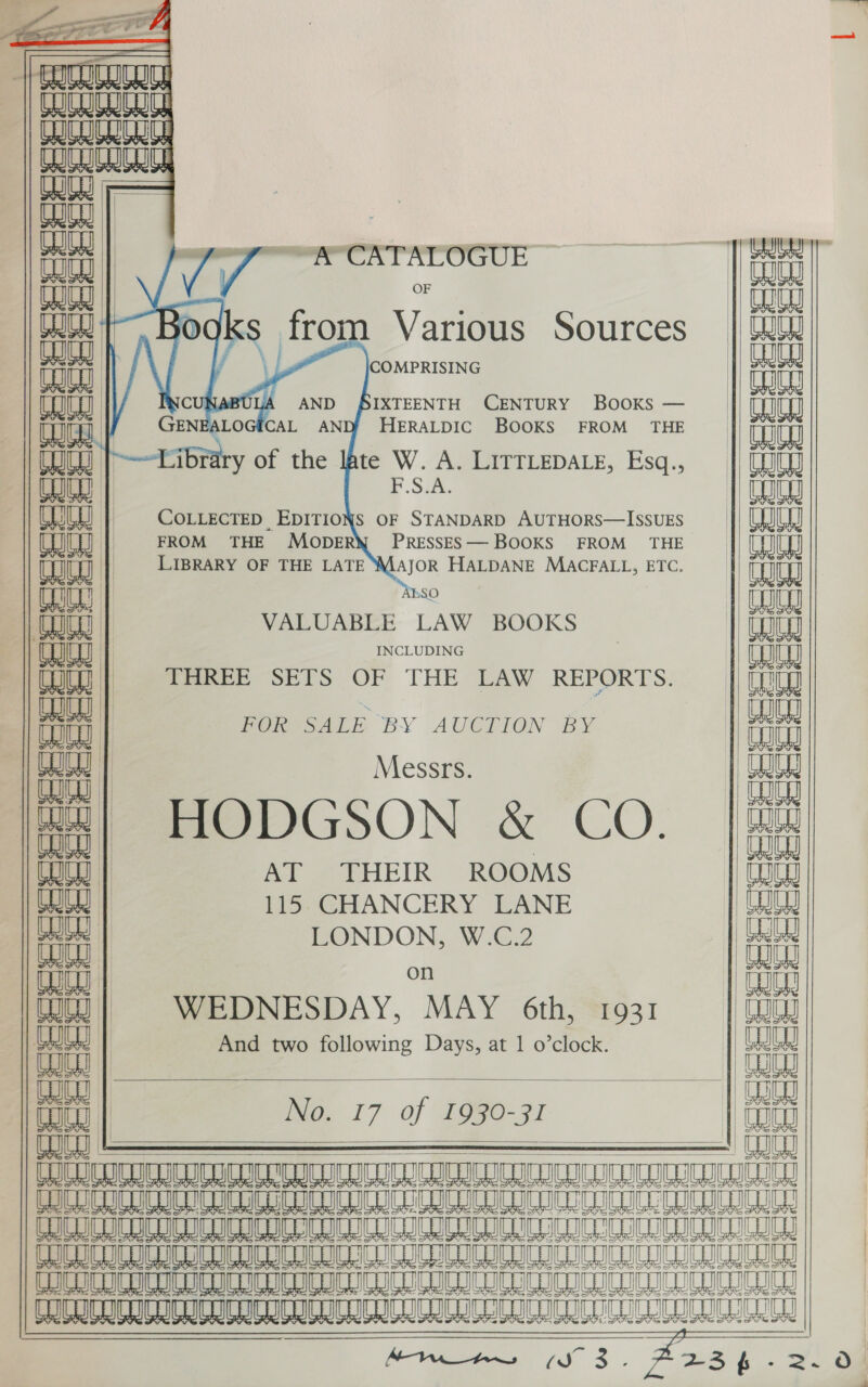   a FOF Ki  ’ = Sra = we mn    RY eK Ry RY auras CUCU CO CUIGIUE Cue | ou | at oo --&amp; CATALOGUE ra “a Bog lal from Various Sources   COMPRISING CU: wait AND BIXTEENTH CENTURY Books — Canal ma CAL AND HERALDIC BOOKS FROM THE brary of the lAte W. A. LITTLEDALE, Esq., P.Saa,         COLLECTED EDITIONS OF STANDARD AUTHORS—ISSUES atiat | FROM THE MopeRW\ PressEs—BOOKS FROM THE fa | | LIBRARY OF THE LATE MAJOR HALDANE MACFALL, ETC. ray _ eae VALUABLE LAW BOOKS INCLUDING PCN | a | THREE SETS OF THE LAW REPORTS. k Ak | . Bs 7 T Pome oatt BY AUCTION BY WU | Messrs. [S| HODGSON &amp; CO 1 Gawd | | Got | AT THEIR ROOMS WI | 115 CHANCERY LANE eeeee LONDON, W.C.2 oh on WEDNESDAY, MAY 6th, 1931 And two following Days, at 1 o’clock.             [Ge 17 of 209e-91     Lt RUAN RURAL ATN SLRS SNMN AN IAN[OReNA Hen ANANANON RAINS EE SR A LM me eM a a Re Se A 8 ee en aS/nae ESI 8 8 Me A a a                  aa ant BS EN                       