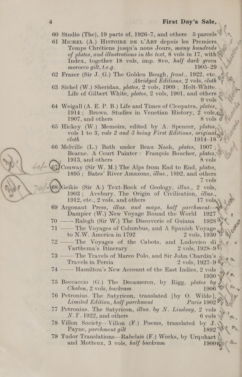 60 Studio (The), 19 parts of, 1926-7, and others 5 parcels v \n, 61 Micuei (A.) HISTOIRE DE L’ART depuis les Premiers, . | ¢ Temps Chrétiens jusqu’a nous Jours, many hundreds .\. | of plates, and illustrations in the text, 8 vols in 17, withS, Index, together 18 vols, imp. 8v0, half dark green *. morocco gilt, t.e.g. 1905-29 \ ¥j 62 Frazer (Sir J..G.) The Golden Bough, front., 1922, etc. Abridged Editions, 2 vols, cloth ad (a 63 Sichel (W.) Sheridan, plates, 2 vols, 1909 ; Holt-White. hs: Life of Gilbert White, plates, 2 vols, 1901, and others © &gt;.&lt; 9 vols \°\ 64 Weigall (A. E. P. B.) Life and Times of Cleopatra, plates, \ Pa 1914; Brown. Studies in Venetian History, 2 vols Oh | 1907, and others 8 vols 65 Hickey (W.) Memoirs, edited by A. Spencer, plates, eS vols 1 to 3, vols 2 and 3 being First Editions, original. » cloth 1914— 18 cys 66 Melville (L.) Bath under Beau Nash, plates, 1907 ; Bearne. A Court Painter: Francois Boucher, lois AY 1913, and others Svols &gt; ~ Conway (Sir W. M.) The Alps from End to End, plates, “~~ 1895; Bates’ River Amazons, zllus., 1892, and others 1903; Avebury. The Origin of Civilisation, illus., 1912, etc., 2 vols, and others 17 vO A * 69 Argonaut Press, ilus. and maps, half parchment—X$ - Dampier (W.) New Voyage Round the World 1927 i. 7 70 —-— Ralegh (Sir W.) The Discoverie of Guiana 19289 é 71 —— The Voyages of Columbus, and A Spanish Voyage to N.W. America in 1792 2 vols, 1930 72 ——-The Voyages of the Cabots, and Ludovico dis : ‘ Varthema’s Itinerary | 2 vols, 1928— of 73 —— The Travels of Marco Polo, and Sir John Chardin’s @ Travels in Persia 2 vols, 1927-9 a  Hamilton’s New Account of the East Indies, 2 vols 1930 4 75 Boccaccio (G.) The Decameron, by Rigg, ee by ho Chalon, 2 vols, buckram 906 ‘a (ay 76 Petronius. The Satyricon, translated [by O. ee Ww LY Limited Edition, half parchment Paris 1902 OY, v 77 Petronius. The Satyricon, illus. by N. Lindsay, 2 vols ; N.Y.1922, and others 6 vols * x ‘m. 78 Villon Society—Villon (F.). Poems, translated by J \ Payne, parchment gilt LSoe a 79 Tudor Translations—Rabelais (F.) Works, by Urquhart ? « and Motteux, 3 vols, half buckram a b..