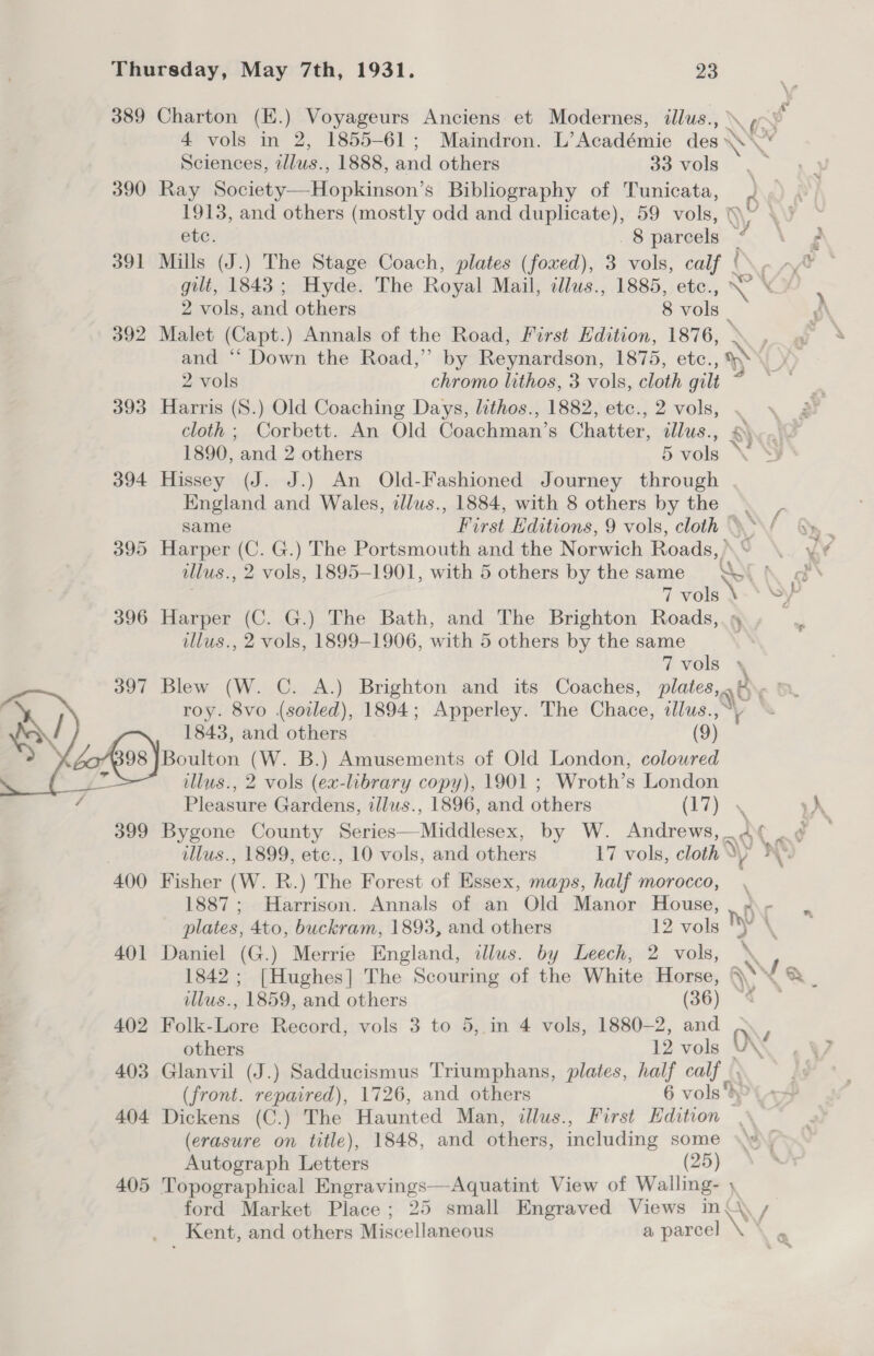 389 Charton (K.) Voyageurs Anciens et Modernes, illus., (5 v 4 vols in 2, 1855-61; Maindron. L’Académie des \ Nis Sciences, ee 1888, and others 33 vols 390 Ray Society—Hopkinson’s Bibliography of Tunicata, Q 1913, and others (mostly odd and duplicate), 59 vols, § % etc. 8 parcels “ F 391 Mills (J.) The Stage Coach, plates (foxed), 3 vols, calf (\- ~/% © gilt, 1843; Hyde. The Royal Mail, tllus., 1885, ete., \ Sh 2 vols, and others 8 vols _ 392 Malet (Capt.) Annals of the Road, First Hdition, 1876, 1 and ‘‘ Down the Road,” by Reynardson, 1875, etc., AN t ¥y 2 vols chromo lithos, 3 vols, cloth gilt PEN 393 Harris (S.) Old Coaching Days, lithos., 1882, etc., 2 vols, . &gt; cloth ; Corbett. An Old Coachman’s Chatter, ees &amp;) 1890, and 2 others 5 vols \ 394 Hissey (J. J.) An Old-Fashioned Journey through England and Wales, illus., 1884, with 8 others by the same First Editions, 9 vols, cloth 395 Harper (C. G.) The Portsmouth and the Norwich Roads,) Ke \ illus., 2 vols, 1895-1901, with 5 others by the same Q\&lt; \ od’ 7 7 vols \ SP 396 Harper (C. G.) The Bath, and The Brighton Roads,.» illus., 2 vols, 1899-1906, with 5 others by the same 7 vols + 397 Blew (W. C. A.) Brighton and its Coaches, plates al Ne R, roy. 8vo (soiled), 1894; Apperley. The Chace, ollus.,“y 1843, and others (9) dos) Boulton (W. B.) Amusements of Old London, coloured illus., 2 vols (ex-library copy), 1901 ; Wroth’s London  Pleasure Gardens, illus., 1896, and others (17). 399 Bygone County Sinise —-Nadedenos: by W. Andrews, ant illus., 1899, etc., 10 vols, and others 17 vols, cloth ap \ 400 Fisher (W. R.) The Forest of Essex, maps, half morocco, 1887; Harrison. Annals of an Old Manor House, , ¢- plates, 4to, buckram, 1893, and others 12 vols Y \ 401 Daniel (G.) Merrie England, ilus. by Leech, 2 vols, 1842; [Hughes] The Scouring of the White Horse, A Va / illus., 1859, and others (36) * 402 Folk-Lore Record, vols 3 to 5, in 4 vols, 1880-2, and O\v others 12 vols V\ 403 Glanvil (J.) Sadducismus Triumphans, plates, half calf. (front. repaired), 1726, and others 6 vols bP 404 Dickens (C.) The Haunted Man, illus., First Edition (erasure on title), 1848, and others, including some Autograph Letters (25) 405 Topographical Engravings—Aquatint View of Walling- ) RK