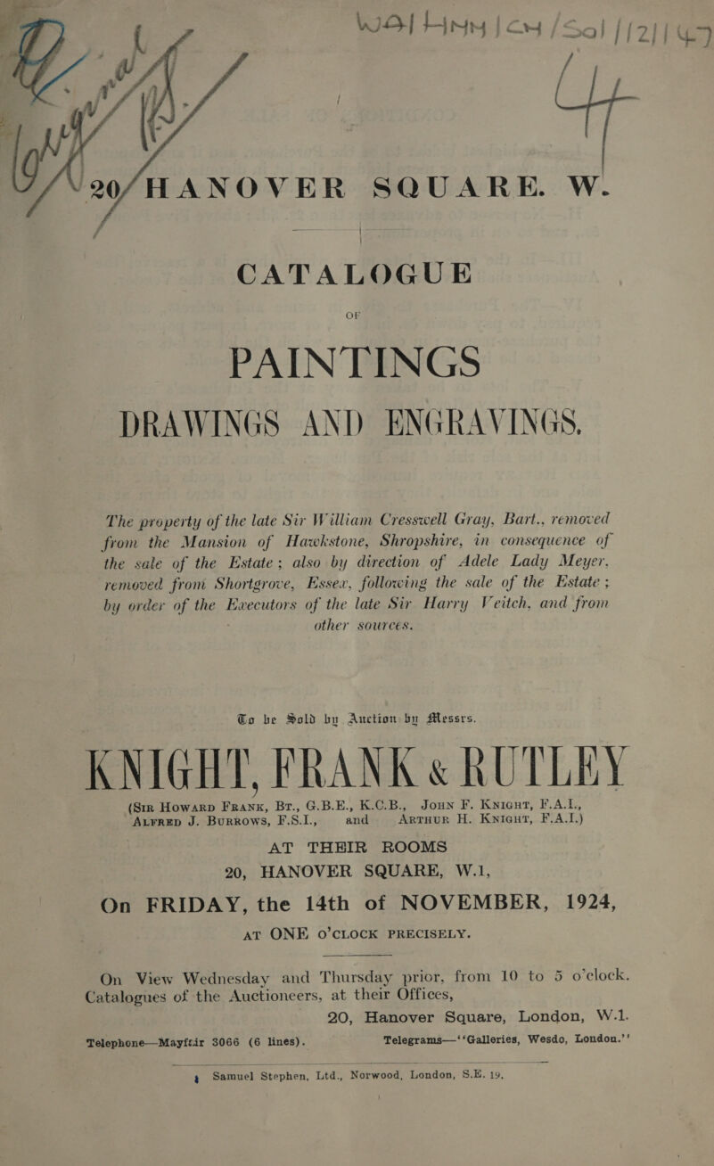  20/HANOVER SQUARE. W. CATALOGUE OF PAINTINGS DRAWINGS AND ENGRAVINGS, The property of the late Sir William Cresswell Gray, Bart., removed from the Mansion of Hawkstone, Shropshire, in consequence of the sale of the Estate; also by direction of Adele Lady Meyer, removed from Shortgrove, Essex, following the sale of the Estate ; by order of the Executors of the late Sir Harry Veitch, and from other sources. To be Sold bu Auction by Messrs. KNIGHT, FRANK &amp; RUTLEY (Str HowarpD RE Br., G.B.E., K.C.B., Joun F. Knicut, F.A.L, AL¥RED J. Burrows, F. . I and Arruur H. Knieut, F.A.I. ) AT THEIR ROOMS 20, HANOVER SQUARE, W.1, On FRIDAY, the 14th of NOVEMBER, 1924, AT ONE o0’CLOCK PRECISELY.  On View Wednesday and Thursday prior, from 10 to 5 o’clock. Catalogues of the Auctioneers, at their Offices, 20, Hanover Square, London, W.1. Telephone—Mayfair 3066 (6 lines). Telegrams—‘‘Galleries, Wesdo, London.’’ ¢ Samuel Stephen, Ltd., Norwood, London, S.E. 19, 