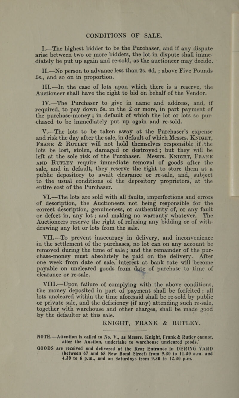 CONDITIONS OF SALE. I.—The highest bidder to be the Purchaser, and if any dispute arise between two or more bidders, the lot in dispute shall imme- diately be put up again and re-sold, as the auctioneer may decide. II.—No person to advance less than 2s. 6d. ; above Five Pounds 5s., and so on in proportion. III.—In the case of lots upon which there is a reserve, the Auctioneer shall have the right to bid on behalf of the Vendor. IV.—The Purchaser to give in name and address, and, if required, to pay down 5s. in the £ or more, in part payment of the purchase-money ; in default of which the lot or lots so pur- chased to be immediately put up again and re-sold. V.—The lots to be taken away at the Purchaser’s expense and risk the day after the sale, in default of which Messrs. Knigut, Frank &amp; Rut ey will not hold themselves responsible’ if; the lots be lost, stolen, damaged or destroyed; but they will be left at the sole risk of the Purchaser. Messrs. KNIGHT, FRANK AND RUTLEY require immediate removal of goods after the sale, and in default, they reserve the right to store them at a public depository to await clearance or re-sale, and, subject to the usual conditions of the depository proprietors, at the entire cost of the Purchaser. ViI.—The lots are sold with all faults, imperfections and errors of description, the Auctioneers not being responsible for the correct description, genuineness, or authenticity of, or any fault or defect in, any lot ; and making no warranty whatever. The Auctioneers reserve the right of refusing any bidding or of with- drawing any lot or lots from the sale. VII.—To prevent inaccuracy in delivery, and inconvenience in the settlement of the purchases, no lot can on any account be removed during the time of sale; and the remainder of the pur- chase-money must absolutely be paid on the delivery. After one week from date of sale, interest at bank rate will become payable on uncleared goods from date of purchase to time of clearance or re-sale. VIiI.—Upon failure of complying with the above once the money deposited in part of payment shall be forfeited ; all lots uncleared within the time aforesaid shall be re-sold by public or private sale, and the deficiency (if any) attending such re-sale, together with warehouse and other charges, shall be made good by the defaulter at this sale. KNIGHT, FRANK &amp; RUTLEY. NOTE.—Attention is called to No. V., as Messrs. Knight, Frank &amp; Rutle catnot, after the Auction, undertake to warehouse uncleared goods. GOODS are received and delivered at the Rear Entrance in DERING YARD (between 67 and 68 New Bond Street) from 9.30 to 11.30 a.m. and 4.30 to 6 p.m., and on Saturdays from 9.30 to 12.30 p.m.