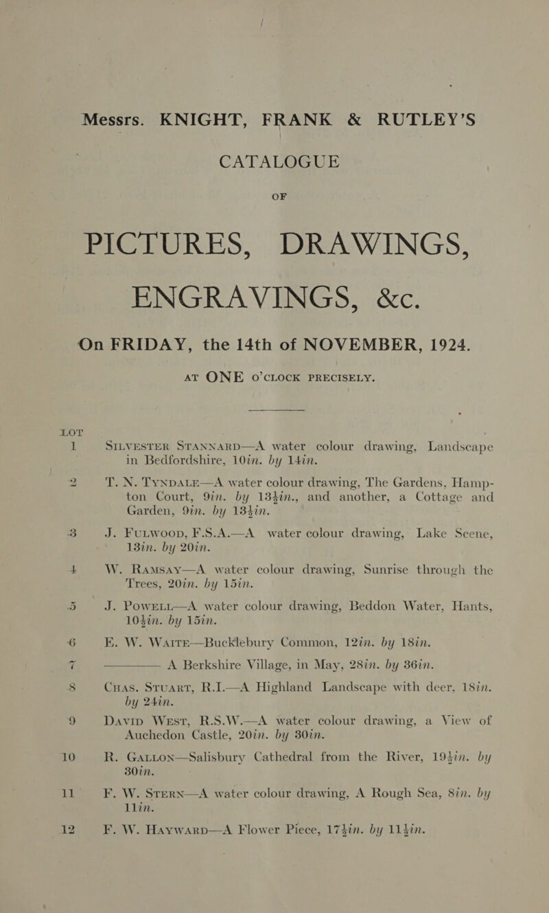 Messrs. KNIGHT, FRANK &amp; RUTLEY’S CATALOGUE OF PICTURES, DRAWINGS, ENGRAVINGS, &amp;c. On FRIDAY, the 14th of NOVEMBER, 1924. AT ONE 0’cLock PRECISELY. LOT 1 SILVESTER STANNARD—A water colour drawing, Landscape in Bedfordshire, 10in. by 147n. 2 T. N. TyNDALE—A water colour drawing, The Gardens, Hamp- ton Court, 9in. by 134in., and another, a Cottage and Garden, 9in. by 134%n. 3 J. FuLtwoop, F.S.A.—A water colour drawing, Lake Scene, 13in. by 20in. 4 W. Ramsay—A water colour drawing, Sunrise through the Trees, 20in. by 15in. 5 J. PowELL—A water colour drawing, Beddon Water, Hants, 103i. by 15in. 6 EK. W. WarreE—Bucklebury Common, 12in. by 18in. 7 ——— A Berkshire Village, in May, 28in. by 36in. 8 CHas. Stuart, R.I.—A Highland Landscape with deer, 187n. by 240n. 9 Davip West, R.S.W.—A water colour drawing, a View of Auchedon Castle, 20in. by 307n. 10 R. GALLon—Salisbury Cathedral from the River, 194in. by 30in. 11~=SsO F. W.. Sterxn—A water colour drawing, A Rough Sea, 8in. by llin.