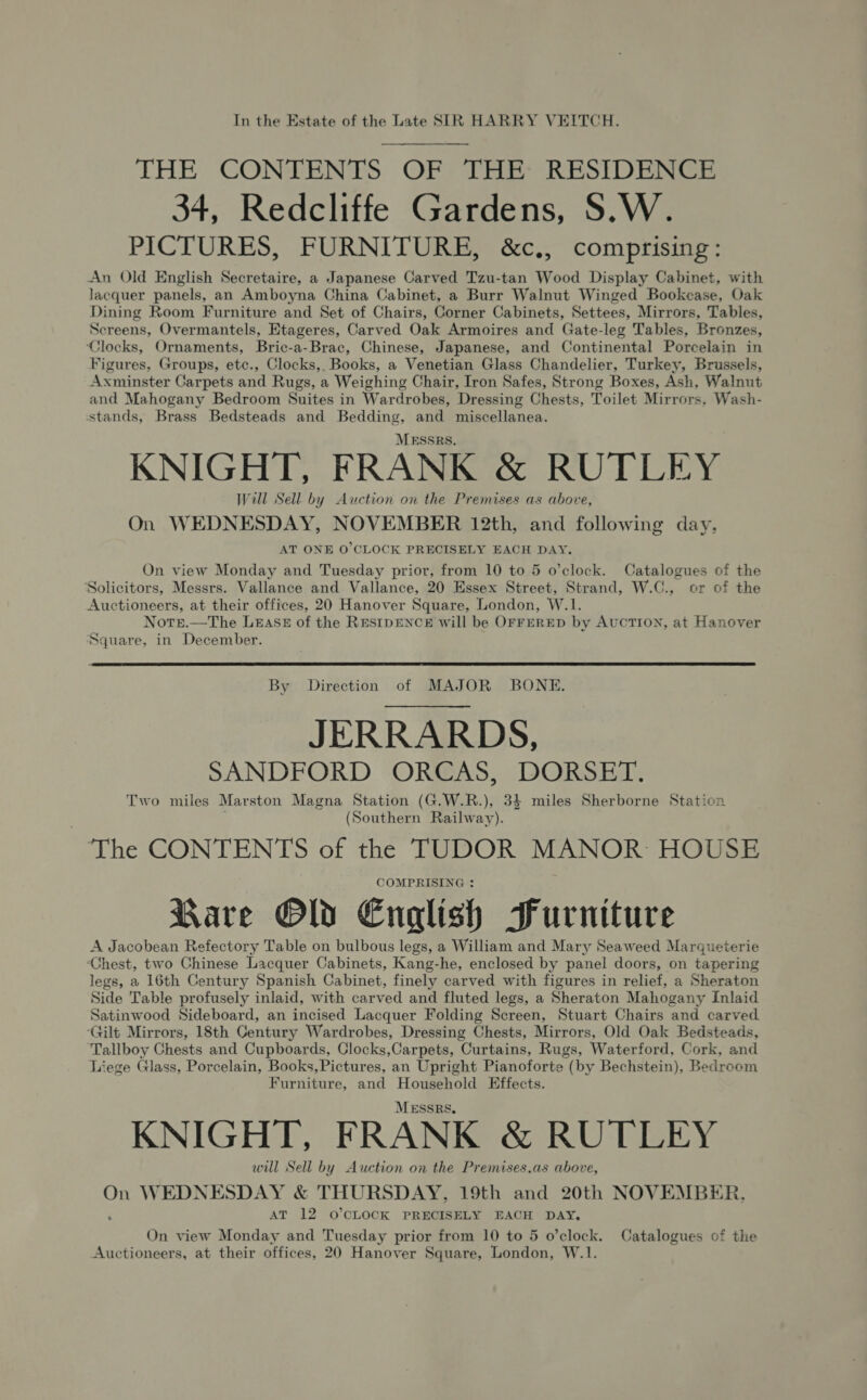 In the Estate of the Late SIR HARRY VEITCH. THE CONTENTS OF THE: RESIDENCE 34, Redcliffe Gardens, S.W. PICTURES, FURNITURE, &amp;c., comprising: An Old English Secretaire, a Japanese Carved Tzu-tan Wood Display Cabinet, with lacquer panels, an Amboyna China Cabinet, a Burr Walnut Winged Bookcase, Oak Dining Room Furniture and Set of Chairs, Corner Cabinets, Settees, Mirrors, Tables, Screens, Overmantels, Etageres, Carved Oak Armoires and Gate-leg Tables, Bronzes, ‘Clocks, Ornaments, Bric-a-Brac, Chinese, Japanese, and Continental Porcelain in Figures, Groups, etc., Clocks, Books, a Venetian Glass Chandelier, Turkey, Brussels, Axminster Carpets and Rugs, a Weighing Chair, Iron Safes, Strong Boxes, Ash, Walnut and Mahogany Bedroom Suites in Wardrobes, Dressing Chests, Toilet Mirrors, Wash- stands, Brass Bedsteads and Bedding, and miscellanea. MESSRS. KNIGHT, FRANK &amp; RUTLEY Will Sell by Auction on the Premises as above, On WEDNESDAY, NOVEMBER 12th, and following day, AT ONE O'CLOCK PRECISELY EACH DAY. On view Monday and Tuesday prior, from 10 to 5 o’clock. Catalogues of the Solicitors, Messrs. Vallance and Vallance, 20 Essex Street, Strand, W.C., or of the Auctioneers, at their offices, 20 Hanover Square, London, W.1. Note.—The LEASE of the RESIDENCE will be OFFERED by AUCTION, at Hanover Square, in December.  By Direction of MAJOR BONE. JERRARDS, SANDFORD ORCAS, DORSET. Two miles Marston Magna Station (G.W.R.), 34 miles Sherborne Station (Southern Railway). The CONTENTS of the TUDOR MANOR: HOUSE COMPRISING : Rare Old English Furniture A Jacobean Refectory Table on bulbous legs, a William and Mary Seaweed Marqueterie ‘Chest, two Chinese Lacquer Cabinets, Kang-he, enclosed by panel doors, on tapering legs, a 16th Century Spanish Cabinet, finely carved with figures in relief, a Sheraton Side Table profusely inlaid, with carved and fluted legs, a Sheraton Mahogany Inlaid Satinwood Sideboard, an incised Lacquer Folding Screen, Stuart Chairs and carved ‘Gilt Mirrors, 18th Century Wardrobes, Dressing Chests, Mirrors, Old Oak Bedsteads, Tallboy Chests and Cupboards, Clocks,Carpets, Curtains, Rugs, Waterford, Cork, and Liege Glass, Porcelain, Books, Pictures, an Upright Pianoforte (by Bechstein), Bedroom Furniture, and Household Effects. MESSRS, KNIGHT, FRANK &amp; RUTLEY will Sell by Auction on the Premises.as above, On WEDNESDAY &amp; THURSDAY, 19th and 20th NOVEMBER. AT 12 O'CLOCK PRECISELY EACH DAY. On view Monday and Tuesday prior from 10 to 5 o’clock. Catalogues of the Auctioneers, at their offices, 20 Hanover Square, London, W.1.