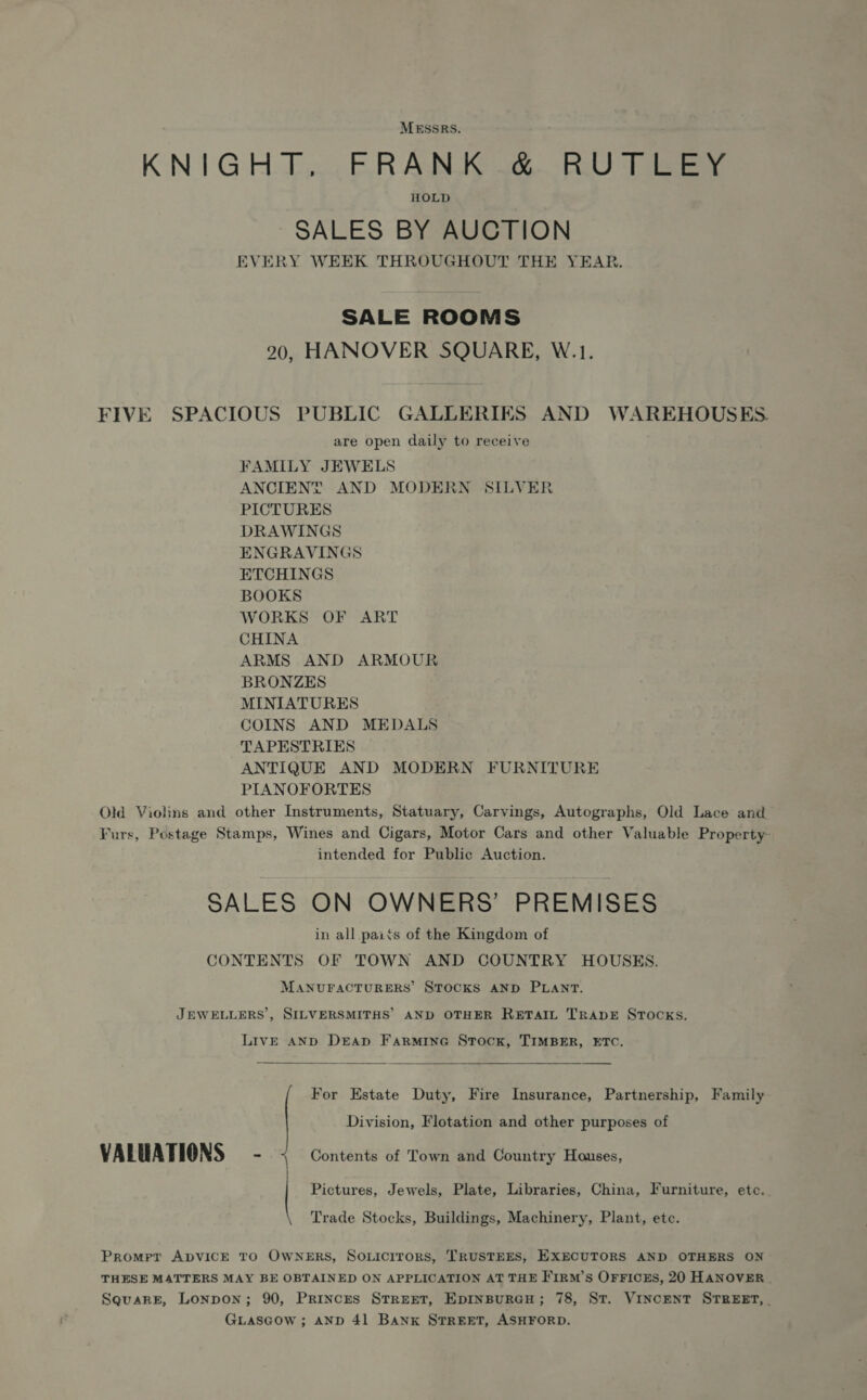 MESSRS. KN1G HD... E.R Ad Se BU Tei HOLD ~SALES BY AUCTION EVERY WEEK THROUGHOUT THE YEAR. SALE ROOMS 20, HANOVER SQUARE, W.1. FIVE SPACIOUS PUBLIC GALLERIES AND WAREHOUSES are open daily to receive FAMILY JEWELS ANCIENT AND MODERN SILVER PICTURES DRAWINGS ENGRAVINGS ETCHINGS BOOKS WORKS OF ART CHINA ARMS AND ARMOUR BRONZES MINIATURES COINS AND MEDALS TAPESTRIES ANTIQUE AND MODERN FURNITURE PIANOFORTES Old Violins and other Instruments, Statuary, Carvings, Autographs, Old Lace and Furs, Postage Stamps, Wines and Cigars, Motor Cars and other Valuable Property- intended for Public Auction. SALES ON OWNERS’ PREMISES in all paits of the Kingdom of CONTENTS OF TOWN AND COUNTRY HOUSES. MANUFACTURERS STOCKS AND PLANT. JEWELLERS’, SILVERSMITHS’ AND OTHER RETAIL TRADE STOCKS. LIVE AND DEAD FarmiIneGe Stock, TIMBER, ETC.  For Estate Duty, Fire Insurance, Partnership, Family Division, Flotation and other purposes of VALUATIONS - Contents of Town and Country Houses, Pictures, Jewels, Plate, Libraries, China, Furniture, etc.. Trade Stocks, Buildings, Machinery, Plant, etc. Promer ADVICE TO OWNERS, SoLicrirors, TRUSTEES, EXECUTORS AND OTHERS ON THESE MATTERS MAY BE OBTAINED ON APPLICATION AT THE F'IRM’s OFFICES, 20 HANOVER . SquaRE, Lonpon; 90, Princes STREET, EpINBURGH; 78, ST. VINCENT STREET, GLasGow ; AND 41 Bank STREET, ASHFORD.