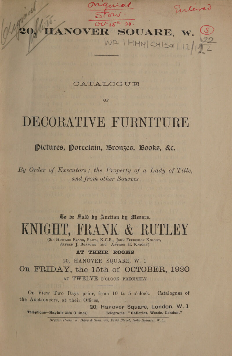 NY ous Q.- “WANOVER SQUARE, w. at r | a WARE VAIN | CHI Say (2 fag  Ts CO NGS YS TES oi) Bt SI OF DECORATIVE FURNITURE Pictures, Porcelain, Bronzes, Books, &amp;c. By Order of Executors ; the Property of a Lady of Title, and from other Sources @o be Sold by Auction by Messrs. KNIGHT, FRANK &amp; RUTLEY (Sir Howarp Frank, Barr., K.C.B., Joun Freperick Knicut, Atrrep J. Burrows and Artuur H. Knicut) AT THEIR ROOMS 20, HANOVER SQUARE, W. 1 On FRIDAY, the 15th of OCTOBER, 1920 AT TWELVE O'CLOCK PRECISELY  On View I'wo Days prior, from 10 to 5 o’clock. Catalogues of the Auctioneers, at their Offices, 20, Liinesee Square, London, W. 1 Telephone—Mayfair 3066 (4 lines). Telegrams—* Galleries, Wesdo, London.”  