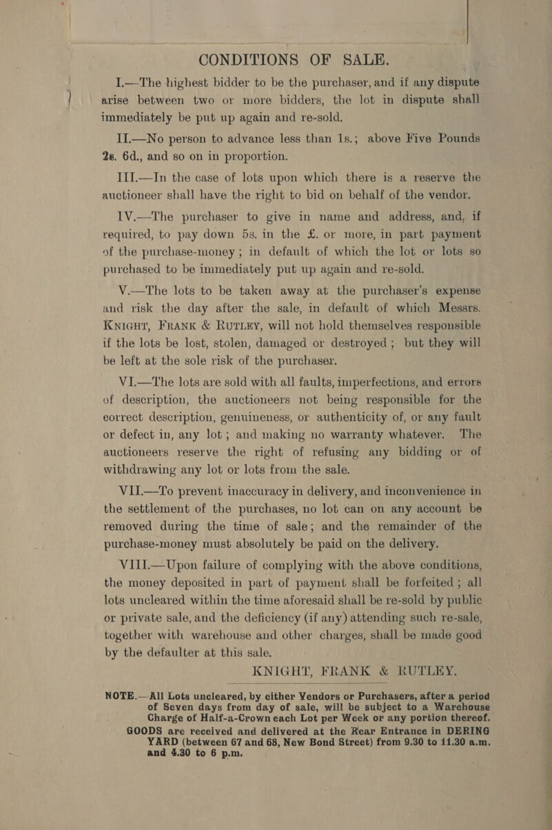 CONDITIONS OF SALE. I.—The highest bidder to be the purchaser, and if any dispute arise between two or more bidders, the lot in dispute shall immediately be put up again and re-sold. II.—No person to advance less than 1s.; above Five Pounds 28. 6d., and so on in proportion. III.—In the case of lots upon which there is a reserve the auctioneer shall have the right to bid on behalf of the vendor. IV.—The purchaser to give in name and address, and, if required, to pay down 5s. in the £. or more, in part payment of the purchase-money ; in default of which the lot or lots se purchased to be immediately put up again and re-sold. V.—tThe lots to be taken away at the purchaser's expense and risk the day after the sale, in default of which Messrs. Knicut, Frank &amp; Rut ey, will not hold themselves responsible if the lots be lost, stolen, damaged or destroyed; but they will be left at the sole risk of the purchaser. VI.—tThe lots are sold with all faults, imperfections, and errors of description, the auctioneers not being responsible for the correct description, genuineness, or authenticity of, or any fault or defect in, any lot; and making no warranty whatever. The auctioneers reserve the right of refusing any bidding or of withdrawing any lot or lots from the sale. | VII.—To prevent inaccuracy in delivery, and inconvenience in the settlement of the purchases, no lot can on any account be removed during the time of sale; and the remainder of the purchase-money must absolutely be paid on the delivery. VIIL—Upon failure of complying with the above conditions, the money deposited in part of payment shall be forfeited ; all lots uncleared within the time aforesaid shall be re-sold by public or private sale, and the deficiency (if any) attending such re-sale, together with warehouse and other charges, shall be made good by the defaulter at this sale. KNIGHT, FRANK &amp; RUTLEY.  NOTE.—-All Lots uncleared, by either Vendors or Purchasers, after a period of Seven days from day of sale, will be subject to a Warehouse Charge of Half-a-Crown each Lot per Week or any portion thereof. GOODS are received and delivered at the Rear Entrance in DERING YARD (between 67 and 68, New Bond Street) from 9.30 to 11.30 a.m. and 4.30 to 6 p.m. ee a