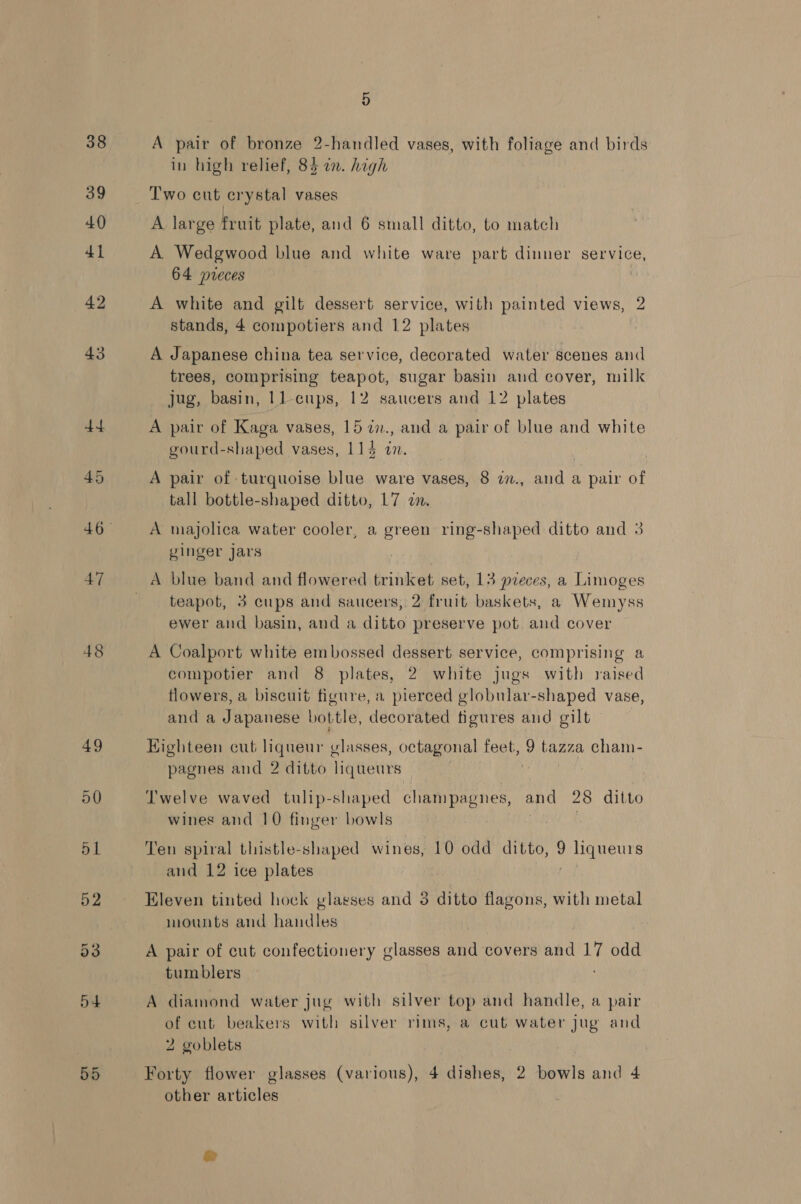 38 39 47 49 50 51 52 55 5 A pair of bronze 2-handled vases, with foliage and birds in high relief, 84 a. high Two cut erystal vases A large fruit plate, and 6 small ditto, to match A. Wedgwood blue and white ware part dinner service, 64 pieces A white and gilt dessert service, with painted views, 2 stands, 4 compotiers and 12 plates | A Japanese china tea service, decorated water scenes and trees, comprising teapot, sugar basin and cover, milk jug, basin, 11-cups, 12 saucers and 12 plates A pair of Kaga vases, 15 7i7., and a pair of blue and white gourd-shaped vases, 114 wm. | A pair of turquoise blue ware vases, 8 in., and a pair of tall bottle-shaped ditto, L7 a. A majolica water cooler, a green ring-shaped ditto and 3 yinger jars A blue band and flowered trinket set, 13 pieces, a Limoges teapot, 3 cups and saucers, 2 fruit baskets, a Wemyss ewer and basin, and a ditto preserve pot and cover A Coalport white embossed dessert service, comprising a compotier and 8 plates, 2 white jugs with raised flowers, a biscuit figure, a pierced globular-shaped vase, and a Japanese bottle, decorated figures and gilt Highteen cut liqueur vlasses, octagonal feet ay tazza cham- pagnes and 2 ditto liqueurs | Twelve waved tulip-shaped champagnes, and 28 ditto wines and 10 finger bowls | Ten spiral thistle-shaped wines, 10 odd ditto, liqueurs and 12 ice plates Eleven tinted hock glasses and 3 ditto flagons, with metal mounts and handles , A pair of cut confectionery glasses and covers and 17 odd tumblers diamond water jug with silver top and handle, a pair of cut beakers with silver rims, a cut water Jug and 2 goblets Forty flower glasses (various), 4 dishes, 2 bowls and 4 other articles