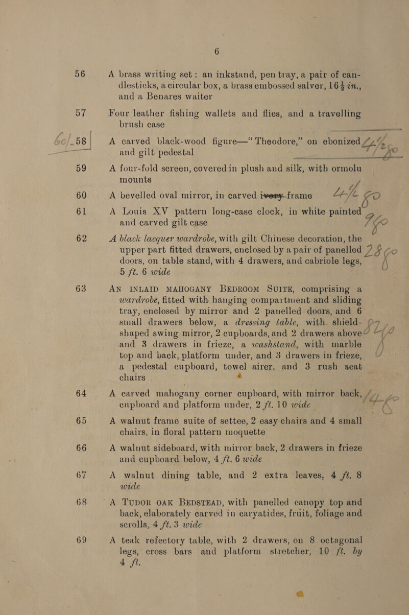 56 57 63 68 69 6 A brass writing set: an inkstand, pen tray, a pair of can- dlesticks, a circular box, a brass embossed salver, 164 77., and a Benares waiter Four leather fishing wallets and flies, and a travelling brush case  A carved black-wood figure—‘ Theodore,” on ebonized “4 and gilt pedestal A four-fold sereen, covered in plush and silk, with ormolu mounts Uh . . ° fs A bevelled oval mirror, in carved iwery.frame Left co A Louis XV _ pattern long-case clock, in white painted and carved gilt case A black lacquer wardrobe, with gilt Chinese decoration, the upper part fitted drawers, enclosed by a pair of panelled 7 DSC “O doors, on table stand, with 4 drawers, and cabriole legs, i 5 ft. 6 wide ey AN INLAID MAHOGANY BEDROOM SUITE, comprising a wardrobe, fitted with hanging compartment and sliding tray, enclosed by mirror and 2 panelled doors, and 6 small drawers below, a dressing table, with shield- 97 . _ shaped swing mirror, 2 cupboards, and 2 drawers above’ (A) and 3 drawers in frieze, a washstand, with marble top and back, platform wider and 3 drawers in frieze, a pedestal cupboard, towel airer, and 3 rush seat chairs | 4 A carved mahogany corner cupboard, with mirror back, , eupboard and platform under, 2 /¢. 10 wide J Ps a a - ‘Ss &gt;. A walnut frame suite of settee, 2 easy chairs and 4 small chairs, in floral pattern moquette A waluut sideboard, with mirror back, 2 drawers in frieze and cupboard below, 4 /¢. 6 wide A walnut dining table, and 2 extra leaves, 4 /t. 8 wide back, elaborately carved in caryatides, fruit, foliage and scrolls, 4 ft. 3 wide A teak refectory table, with 2 drawers, on 8 octagonal legs, cross bars and platform stretcher, 10 /t. by