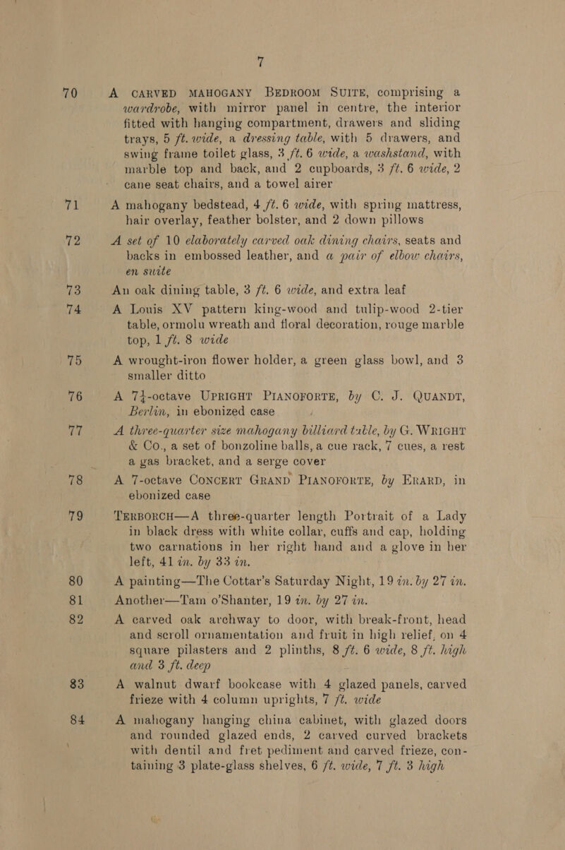 70 71 72 73 74 75 76 (hs no 80 82 83 84 7 A CARVED MAHOGANY BEDROOM SUITE, comprising a wardrobe, with mirror panel in centre, the interior fitted with hanging compartment, drawers and sliding trays, 5 ft. wide, a dressing table, with 5 drawers, and swing frame toilet glass, 3 /¢.6 wide, a washstand, with marble top and back, and 2 cupboards, 3 /¢. 6 wide, 2 cane seat chairs, and a towel airer A mahogany bedstead, 4 /¢. 6 wide, with spring mattress, hair overlay, feather bolster, and 2 down pillows A set of 10 elaborately carved oak dining chavrs, seats and backs in embossed leather, and a pair of elbow chairs, en site An oak dining table, 3 /¢. 6 wide, and extra leaf A Louis XV pattern king-wood and tulip-wood 2-tier table, ormolu wreath and floral decoration, rouge marble top, 1 ft. 8 wide A wrought-iron flower holder, a green glass bowl, and 3 smaller ditto A 74-octave UPRIGHT PIANOFORTE, by C. J. QUANDT, Berlin, in ebonized case A three-quarter size mahogany billiard table, by G. WRIGHT &amp; Co., a set of bonzoline balls, a cue rack, 7 cues, a rest a gas bracket, and a serge cover A 7-octave Concert GRAND PIANOFORTE, i ERARD, in ebonized case TERBORCH—A three-quarter length Portrait of a Lady in black dress with white collar, cuffs and cap, holding two carnations in her right hand and a glove in her left, 4l in. by 33 in. A painting—The Cottar’s Saturday Night, 19 in. by 27 in. Another—Taim o’Shanter, 19 an. by 27 in. A carved oak archway to door, with break-front, head and scroll ornamentation and fruit in high relief, on 4 square pilasters and 2 plinths, 8 /¢. 6 wide, 8 ft. high and 3 ft. deep A walnut dwarf bookcase with 4 glazed panels, carved frieze with 4 column uprights, 7 /t. wide A mahogany hanging china cabinet, with glazed doors and rounded glazed ends, 2 carved curved brackets with dentil and fret pediment and carved frieze, con-