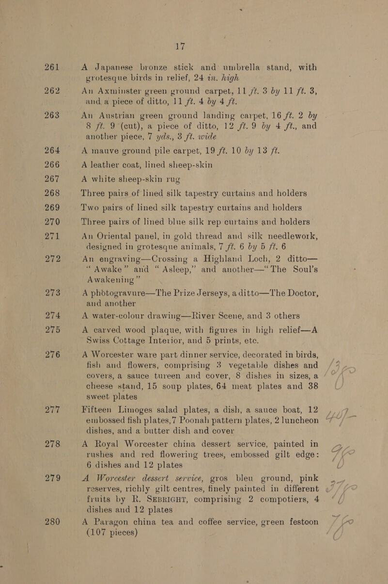 20d 280 17 A Japanese bronze stick and umbrella stand, with grotesque birds in relief, 24 in. hagh An Axminster green ground carpet, 11 /¢. 3 by 11 ft. 3, anda piece of ditto, 11 ft. 4 by 4 /t. An Austrian green ground landing carpet, 16 ft. 2 by 8 ft. 9 (cut), a piece of ditto, 12 ft.9 by 4 ft, and another piece, 7 yds., 3 ft. wide A mauve ground pile carpet, 19 f¢. 10 by 13 72. A leather coat, lined sheep-skin A white sheep-skin rug Three pairs of lined silk tapestry curtains and holders Two pairs of lined silk tapestry curtains and holders Three pairs of lined blue silk rep curtains and holders An Oriental panel, in gold thread and silk needlework, designed in grotesque animals, 7 ft. 6 by 5 ft. 6 An engraving—Crossing a Highland Loch, 2 ditto— “Awake” and “ Asleep,” and another—“The Soul’s Awakening ” A phodtogravure—The Prize Jerseys, a ditto—The Doctor, and another A water-colour drawing—River Scene, and .3 others A carved wood plaque, with figures in high relief—A Swiss Cottage Interior, and 5 prints, ete. A Worcester ware part dinner service, decorated in birds, fish and flowers, comprising 3 vegetable dishes and covers, a sauce tureen and cover, 8 dishes in sizes, a cheese stand, 15 soup plates, 64 meat plates and 38 sweet plates Fifteen Limoges salad plates, a dish, a sauce boat, 12 embossed fish plates,7 Poonah pattern plates, 2 luncheon dishes, and a butter dish and cover A Royal Worcester china dessert service, painted in rushes and red flowering trees, embossed gilt edge: 6 dishes and 12 plates A Worcester dessert service, gros bleu ground, pink fruits by R. SEBRIGHT, comprising. 2 compotiers, 4 dishes and 12 plates A Paragon china tea and coffee service, green festoon (107 pieces)