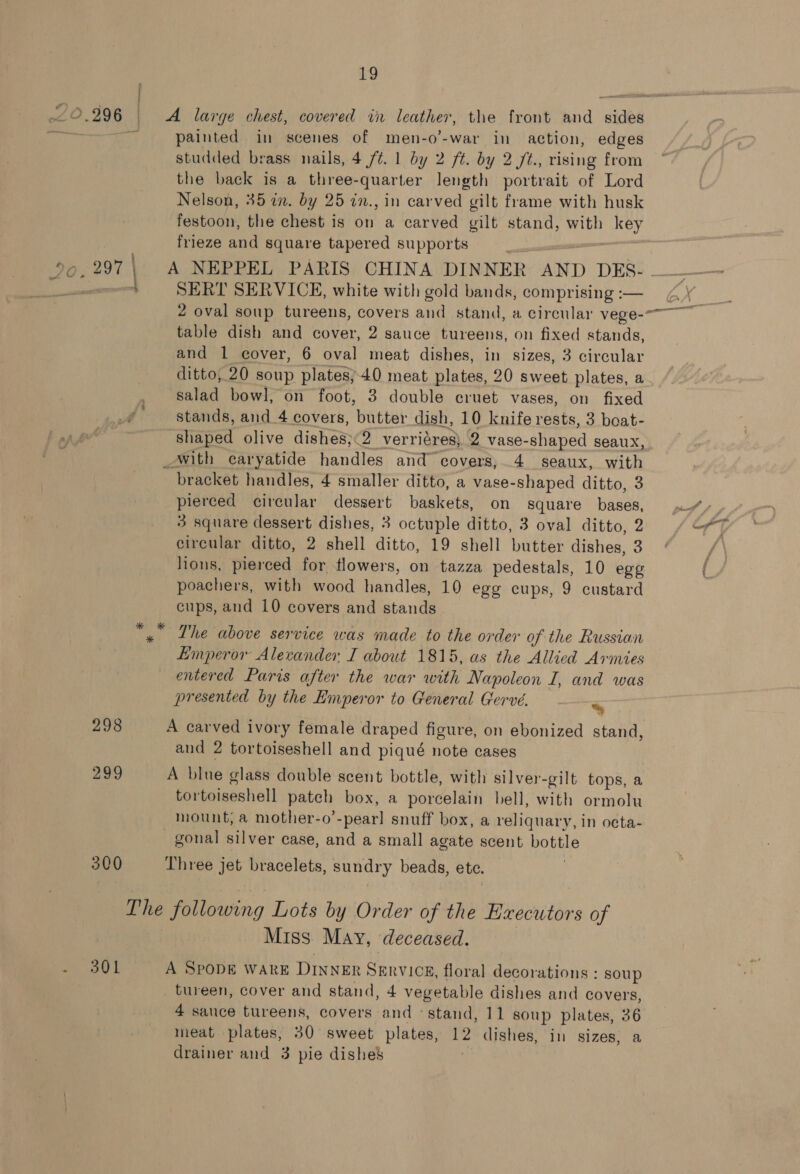 “O.996 nd large chest, covered in leather, the front and sides painted in scenes of men-o’-war in action, edges studded brass nails, 4 /¢. 1 by 2 ft. by 2 /t., rising from the back is a three-quarter length portrait of Lord Nelson, 35 in. by 25 in., in carved gilt frame with husk festoon, the chest is on a carved gilt stand, with key frieze and square tapered supports | 300 wy ca L SERT SERVICE, white with gold bands, comprising :— table dish and cover, 2 sauce tureens, on fixed stands, and 1 cover, 6 oval meat dishes, in sizes, 3 circular ditto, 20 soup plates; 40 meat plates, 20 sweet plates, a salad bowl, on foot, 3 double cruet vases, on fixed stands, and _4 covers, butter dish, 10 knife rests, 3 boat- bracket handles, 4 smaller ditto, a vase-shaped ditto, 3 pierced circular dessert baskets, on square bases, 3 square dessert dishes, 3 octuple ditto, 3 oval ditto, 2 circular ditto, 2 shell ditto, 19 shell butter dishes, 3 lions, pierced for flowers, on tazza pedestals, 10 egg poachers, with wood handles, 10 egg cups, 9 custard cups, and 10 covers and stands » Lhe above service was made to the order of the Russian Emperor Alecander I about 1815, as the Allied Armies entercd Paris after the war with Napoleon I, and was presented by the Emperor to General Gervé. ~ A carved ivory female draped figure, on ebonized stand, and 2 tortoiseshell and piqué note cases A blue glass double scent bottle, with silver-gilt tops, a tortoiseshell patch box, a porcelain bell, with ormolu mount; a mother-o’-pearl] snuff box, a reliquary, in octa- gonal silver case, and a small agate scent bottle Three jet bracelets, sundry beads, etc. The following Lots by Order of the Executors of Miss May, deceased. A SPODE WARE DINNER SERVICE, floral decorations : soup _tureen, cover and stand, 4 vegetable dishes and covers, 4 sauce tureens, covers and ° stand, 11 soup plates, 36 meat plates, 30 sweet plates, 12 dishes, in sizes, a drainer and 3 pie dishes |