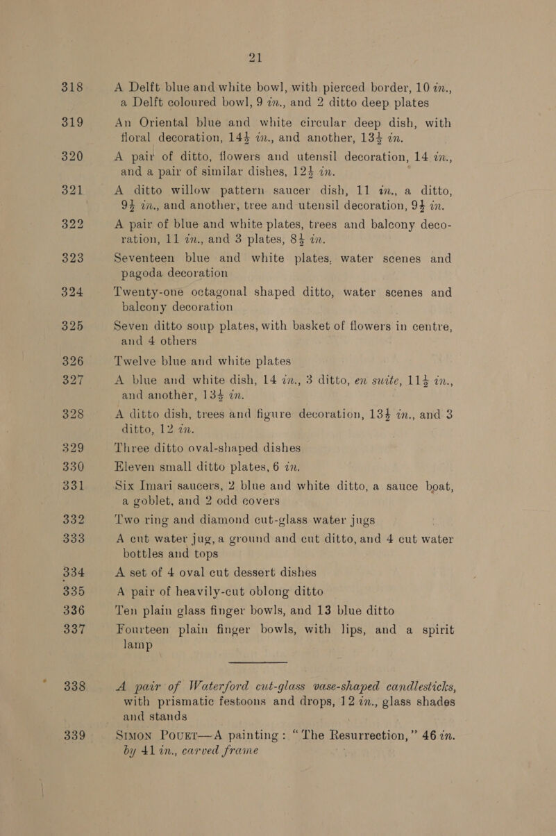 338 339 21 A Delft blue and white bow], with pierced border, 10 27., a Delft coloured bowl, 9 zn., and 2 ditto deep plates An Oriental blue and white circular deep dish, with floral decoration, 144 a., and another, 134 in. A pair of ditto, flowers and utensil decoration, 14 2n., and a pair of similar dishes, 124 an. A ditto willow pattern saucer dish, 11 in., a ditto, 9% w., and another, tree and utensil decoration, 94 in. A pair of blue and white plates, trees and balcony deco- ration, 11 an., and 3 plates, 84 in. Seventeen blue and white plates, water scenes and pagoda decoration Twenty-one octagonal shaped ditto, water scenes and balcony decoration Seven ditto soup plates, with basket of flowers in centre, and 4 others Twelve blue and white plates A blue and white dish, 14 7n., 3 ditto, en suzte, 114 dn., and another, 134 zn. A ditto dish, trees and figure decoration, 134 in., and 3 ditto, 12,27. Three ditto oval-shaped dishes Eleven small ditto plates, 6 an. Six Imari saucers, 2 blue and white ditto, a sauce boat, a goblet, and 2 odd covers Two ring and diamond cut-glass water jugs A cut water jug, a ground and cut ditto, and 4 cut water bottles and tops A set of 4 oval cut dessert dishes A pair of heavily-cut oblong ditto Ten plain glass finger bowls, and 13 blue ditto Fourteen plain finger bowls, with lips, and a spirit lamp A pair of Waterford cut-glass vase-shaped candlesticks, with prismatic festoons and drops, 12 7n., glass shades and stands Smmon Povetr—A painting: “The Resurrection,” 46 7n. by 41in., carved frame )