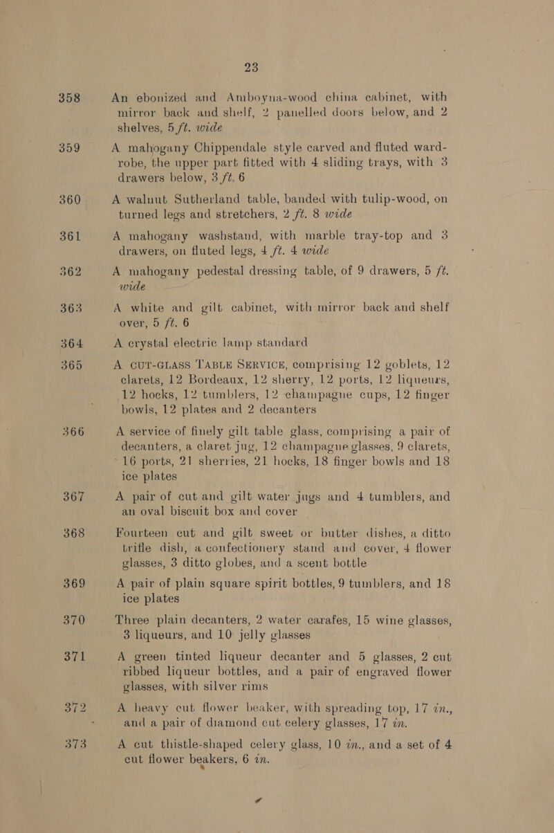 358 359 366 367 368 373 23 An ebonized and Ae ile wood china cabinet, with mirror back and shelf, 2 panelled doors below, and 2 shelves, 5 /t. wide A mahogany Chippendale style carved and fluted ward- robe, the upper part fitted with 4 sliding trays, with 3 drawers below, 3 /¢. 6 A walnut Sutherland table, banded with tulip-wood, on turned legs and stretchers, 2 /¢. 8 wide A mahogany washstand, with marble tray-top and 3 drawers, on fluted legs, 4 /t. 4 wide A mahogany pedestal dressing table, of 9 drawers, 5 /2. wide A white and gilt cabinet, with mirror back and shelf over, 5 ft. 6 A erystal electric lamp standard A CUT-GLASS ‘TABLE SERVICE, comprising 12 goblets, 12 clarets, 12 Bordeaux, 12 sherry, 12 ports, 12 liqueurs, P2,hocks, 12 tumblers, 12 champagne cups, 12 finger bowls, 12 plates and 2 decanters A service of finely gilt table glass, comprising a pair of decanters, a claret jug, 12 champagne glasses, 9 clarets, * 16 ports, 21 sherries, 21 hocks, 18 finger bowls and 18 ice plates A pair of cut and gilt water jugs and 4 tumblers, and an oval biscuit box and cover Fourteen cut and gilt sweet or butter dishes, a ditto trifle dish, a confectionery stand and cover, 4 flower glasses, 3 ditto globes, and a scent bottle A pair of plain square spirit bottles, 9 tumblers, and 18 ice plates Three plain decanters, 2 water carafes, 15 wine glasses, 3 liqueurs, and 10 jelly glasses A green tinted liqueur decanter and 5 glasses, 2 cut ribbed liqueur bottles, and a pair of engraved flower glasses, with silver rims A heavy cut flower beaker, with spreading top, 17 in., and a pair of diamond cut celery glasses, 17 in. A cut thistle-shaped celery glass, 10 7n., and a set of 4 cut flower beakers, 6 27.