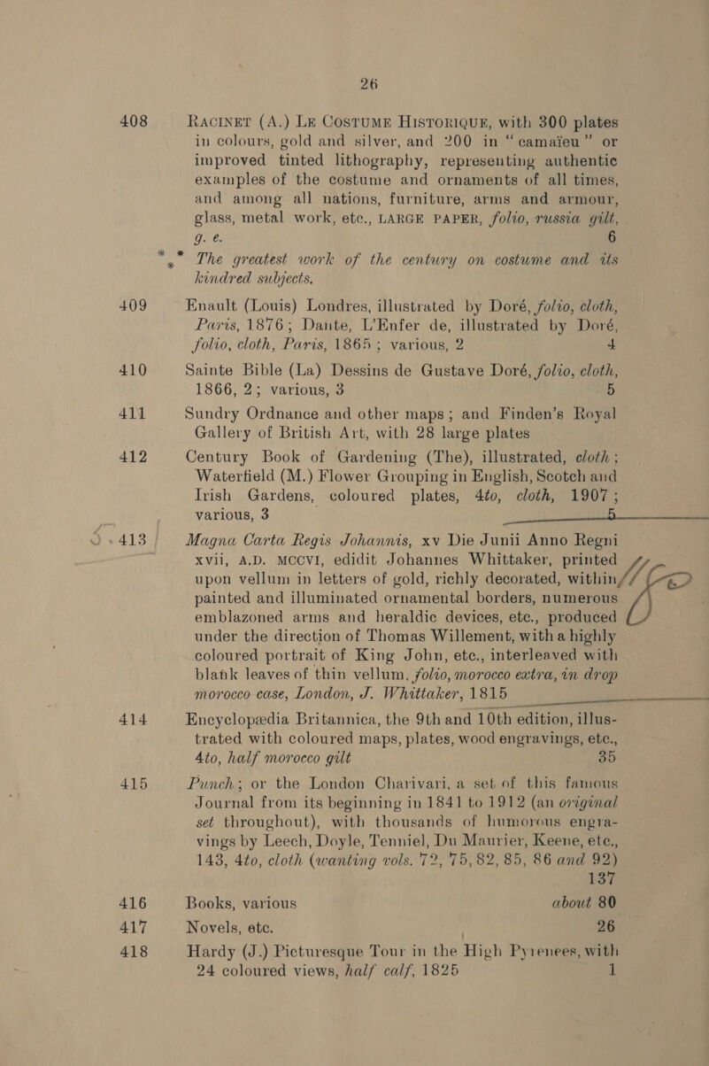 26 408 LACINET (A.) Le CostuME HIsToriquk, with 300 plates in colours, gold and silver, and 200 in “camaieu” or improved tinted lithography, representing authentic examples of the costume and ornaments of all times, and among all nations, furniture, arms and armour, glass, metal work, etc., LARGE PAPER, folio, russia gilt, g. @. “, The greatest work of the century on costume and its kindred subjects, 409 Enault (Louis) Londres, illustrated by Doré, folio, cloth, Paris, 1876; Dante, L’Enfer de, illustrated by Doré, folio, cloth, Paris, 1865 ; various, 2 4 410 Sainte Bible (La) Dessins de Gustave Doré, folio, cloth, 1866..2¢ various, 3 D 411 Sundry Ordnance and other maps; and Finden’s Royal Gallery of British Art, with 28 large plates 412 Century Book of Gardening (The), illustrated, cloth : Watertield (M.) Flower Grouping in English, Scotch and Irish Gardens, coloured plates, 4to, cloth, 1907; various, 3 alt ai XVii, A.D. MCCVI, edidit Johannes Whittaker, Pe a upon vellum in letters of gold, richly decorated, within, lA painted and illuminated ornamental borders, numerous emblazoned arms and heraldic devices, ete., produced under the direction of Thomas Willement, with a highly coloured portrait of King John, ete., interleaved with blank leaves of thin vellum, folio, morocco extra, in drop morocco case, London, J. Whittaker, 1815 ae 414 Encyclopedia Britannica, the 9th and 10th edition, illus- trated with coloured maps, plates, wood engravings, etc., Ato, half morocco gult 35 415 Punch; or the London Charivari, a set of this famous Journal from its beginning in 1841 to 1912 (an original set throughout), with thousands of humorous engra- vings by Leech, Doyle, Tenniel, Du Maurier, Keene, ete., 143, 4to, cloth (wanting vols. 72, 75,82, 85, 86 and 92) “eo SES TET NAC 137 416 Books, various about 80 417 Novels, ete. 26 418 Hardy (J.) Picturesque Tour in the High Pyrenees, with