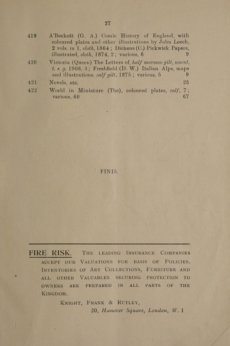 419 421 422 27 A’Beckett (G. A.) Comic History of England, with coloured plates and other illustrations by John Leech, 2 vols. in 1, cloth, 1864; Dickens (C.) Pickwick Papers, illustrated, cloth, 1874, 2; various, 6 9 Victoria (Queen) The Letters of, half morocco gilt, uncut, t. ¢. g. 1908, 3; Freshfield (D. W.) Italian Alps, maps and illustrations, calf gilt, 1875 ; various, 5 9 Novels, ete. 25 World in Miniature (The), coloured plates, calf, 7; various, 60 67 FINIS. ACCEPT OUR VALUATIONS FOR BASIS OF POLICIES. INVENTORIES OF ART COLLECTIONS, FURNITURE AND ALL OTHER VALUABLES SECURING PROTECTION TO OWNERS ARE PREPARED IN ALL PARTS OF THE KINGDOM. KNIGHT, FRANK &amp; RUTLEY, 20, Hanover Square, London, W.1
