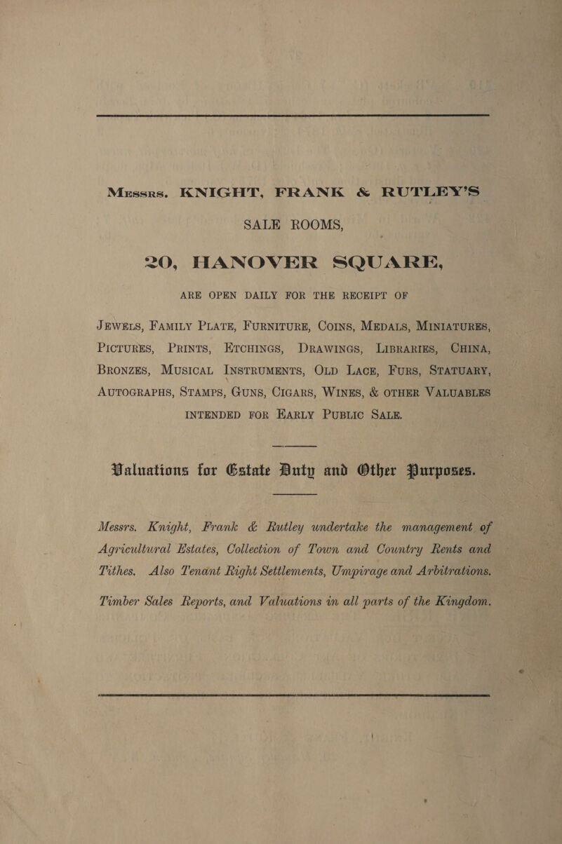  Messrs. KNIGHT, FRANK &amp; RUTLEY’S| SALE ROOMS, 20, HANOVER SQUARE, ARE OPEN DAILY FOR THE RECEIPT OF JEWELS, FAMILY PLATE, FURNITURE, Coins, MEDALS, MINIATURES, PICTURES, Prints, EtcHinas, Drawines, LIBRARIES, CHINA, BRONZES, MUSICAL INSTRUMENTS, OLp Lack, Furs, STATUARY, AUTOGRAPHS, STAMPS, GUNS, CIGARS, WINES, &amp; OTHER VALUABLES INTENDED FOR EARLY PUBLIC SALE. Valuations for Estate Duty and Other Purposes.  Messrs. Knight, Frank &amp; Rutley undertake the management of | Agricultural Estates, Collection of Town and Country Rents and Tithes. Also Tenant Right Settlements, Umpirage and Arbitrations. Timber Sales Reports, and Valuations in all parts of the Kingdom.