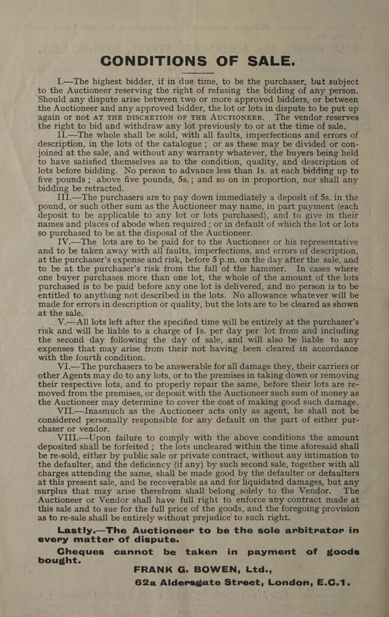 CONDITIONS OF SALE. I.—The highest bidder, if in due time, to be the purchaser, but subject to the Auctioneer reserving the right of refusing the bidding of any person. Should any dispute arise between two or more approved bidders, or between the Auctioneer and any approved bidder, the lot or lots in dispute to be put up again or not AT THE DISCRETION OF THE AUCTIONEER. The vendor reserves the right to bid and withdraw any lot previously to or at the time of sale. II.—The whole shall be sold, with all faults, imperfections and errors of description, in the lots of the catalogue ; or as these may be divided or con- joined at the sale, and without any warranty whatever, the buyers being held to have satisfied themselves as to the condition, quality, and description of lots before bidding. No person to advance less than Is. at each bidding up to five pounds ; above five pounds, 5s.; and so on in proportion, nor shall any bidding be retracted. III.—The purchasers are to pay down immediately a deposit of 5s. in the pound, or such other sum as the Auctioneer may name, in part payment (each deposit to be applicable to any lot or lots purchased), and to give in their names and places of abode when required ; or in default of which the lot or lots so purchased to be at the disposal of the Auctioneer. IV.—The lots are to be paid for to the Auctioneer or his representative and to be taken away with all faults, imperfections, and errors of description, at the purchaser’s expense and risk, before 5 p.m. on the day after the sale, and to be at the purchaser’s risk from the fall of the hammer. In cases where one buyer purchases more than one lot, the whole of the amount of the lots purchased is to be paid before any one lot is delivered, and no person is to be entitled to anything not described in the lots. No allowance whatever will be made for errors in description or quality, but the lots are to be cleared as shown at the sale, V.—AIll lots left after the specified time will be entirely at the purchaser’s risk and will be liable to a charge of Ils. per day per lot from and including the second day following the day of sale, and will also be liable to any expenses that may arise from their not having been cleared in accordance with the fourth condition. VI.—The purchasers to be answerable for all damage they, their carriers or other Agents may do to any lots, or to the premises in taking down or removing their respective lots, and to properly repair the same, before their lots are re- moved from the premises, or deposit with the Auctioneer such sum of money as the Auctioneer may determine to cover the cost of making good such damage. VII.—Inasmuch as the Auctioneer acts only as agent, he shall not be considered personally responsible for any default on the part of either pur- chaser or vendor. VIII.—Upon failure to comply with the above conditions the amount deposited shall be forfeited ; the lots uncleared within the time aforesaid shall be re-sold, either by public sale or private contract, without any intimation to the defaulter, and the deficiency (if any) by such second sale, together with all charges attending the same, shall be made good by the defaulter or defaulters at this present sale, and be recoverable as and for liquidated damages, but any surplus that may arise therefrom shall belong solely to the Vendor. The Auctioneer or Vendor shall have full right to enforce any contract made at this sale and to sue for the full price of the goods, and the foregoing provision as to re-sale shall be entirely without prejudice to such right. Lastly.—The Auctioneer to be the sole arbitrator in every matter of dispute. Gheques cannot be taken in payment of goods bought. FRANK G. BOWEN, Ltd., 62a Aldersgate Street, London, E.C.1.