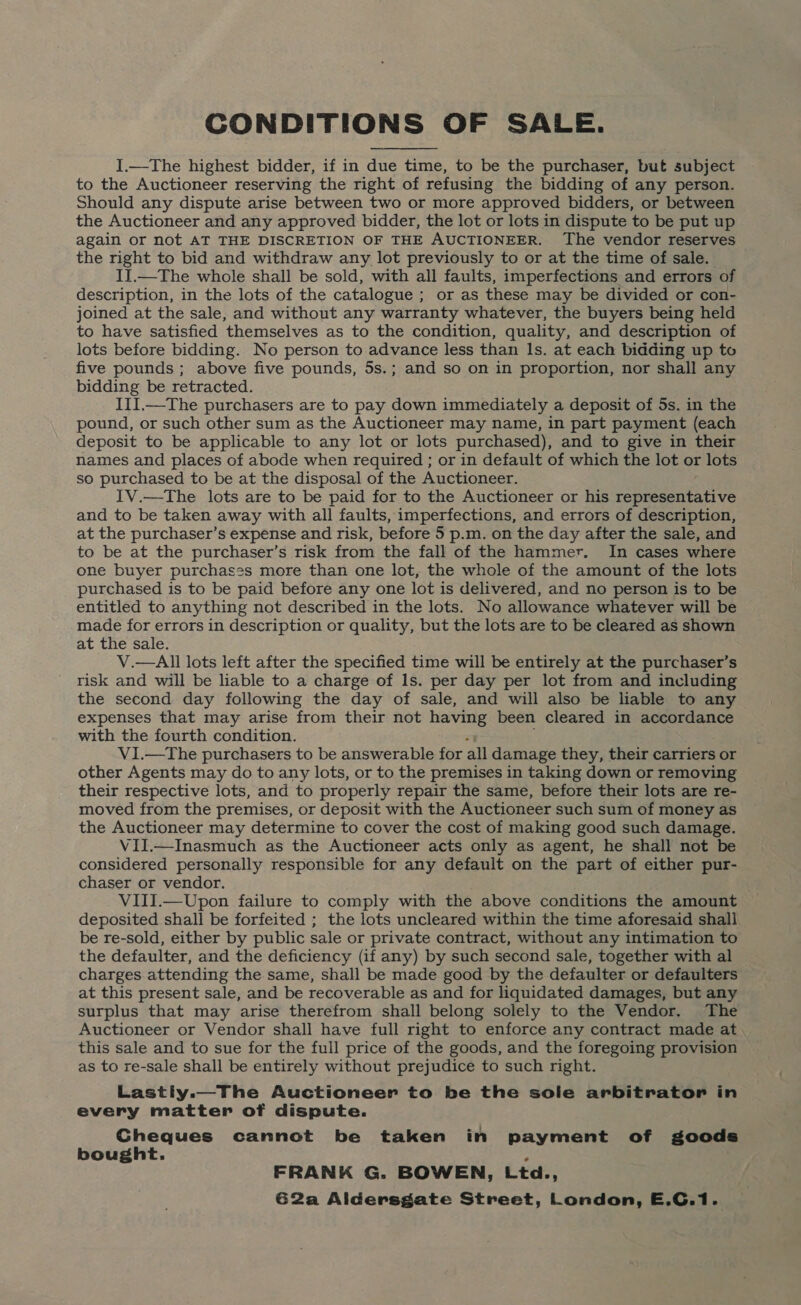 CONDITIONS OF SALE. I.—The highest bidder, if in due time, to be the purchaser, but subject to the Auctioneer reserving the right of refusing the bidding of any person. Should any dispute arise between two or more approved bidders, or between the Auctioneer and any approved bidder, the lot or lots in dispute to be put up again or not AT THE DISCRETION OF THE AUCTIONEER. The vendor reserves the right to bid and withdraw any lot previously to or at the time of sale. II.—The whole shall be sold, with all faults, imperfections and errors of description, in the lots of the catalogue ; or as these may be divided or con- joined at the sale, and without any warranty whatever, the buyers being held to have satisfied themselves as to the condition, quality, and description of lots before bidding. No person to advance less than Is. at each bidding up to five pounds ; above five pounds, 5s.; and so on in proportion, nor shall any bidding be retracted. IIlI.—The purchasers are to pay down immediately a deposit of 5s. in the pound, or such other sum as the Auctioneer may name, in part payment (each deposit to be applicable to any lot or lots purchased), and to give in their names and places of abode when required ; or in default of which the lot or lots so purchased to be at the disposal of the Auctioneer. IV.—The lots are to be paid for to the Auctioneer or his Jaa eye and to be taken away with all faults, imperfections, and errors of description, at the purchaser’s expense and risk, before 5 p.m. on the day after the sale, and to be at the purchaser’s risk from the fall of the hammer. In cases where one buyer purchases more than one lot, the whole of the amount of the lots purchased is to be paid before any one lot is delivered, and no person is to be entitled to anything not described in the lots. No allowance whatever will be made for errors in description or quality, but the lots are to be cleared as shown at the sale. V.—All lots left after the specified time will be entirely at the purchaser’s risk and will be liable to a charge of Is. per day per lot from and including the second day following the day of sale, and will also be liable to any expenses that may arise from their not eae been cleared in accordance with the fourth condition. V1.—The purchasers to be answerable for all damage they, their carriers or other Agents may do to any lots, or to the premises in taking down or removing their respective lots, and to properly repair the same, before their lots are re- moved from the premises, or deposit with the Auctioneer such sum of money as the Auctioneer may determine to cover the cost of making good such damage. VilI.—Inasmuch as the Auctioneer acts only as agent, he shall not be considered personally responsible for any default on the part of either pur- chaser or vendor. VIII.—Upon failure to comply with the above conditions the amount deposited shall be forfeited ; the lots uncleared within the time aforesaid shall be re-sold, either by public sale or private contract, without any intimation to the defaulter, and the deficiency (if any) by such second sale, together with al charges attending the same, shall be made good by the defaulter or defaulters at this present sale, and be recoverable as and for liquidated damages, but any surplus that may arise therefrom shall belong solely to the Vendor. The Auctioneer or Vendor shall have full right to enforce any contract made at this sale and to sue for the full price of the goods, and the foregoing provision as to re-sale shall be entirely without prejudice to such right. Lastiy.—The Auctioneer to be the sole arbitrator in every matter of dispute. Gheques cannot be taken in payment of goods bought. P FRANK G. BOWEN, Ltd., 62a Aldersgate Street, London, E.C.1.