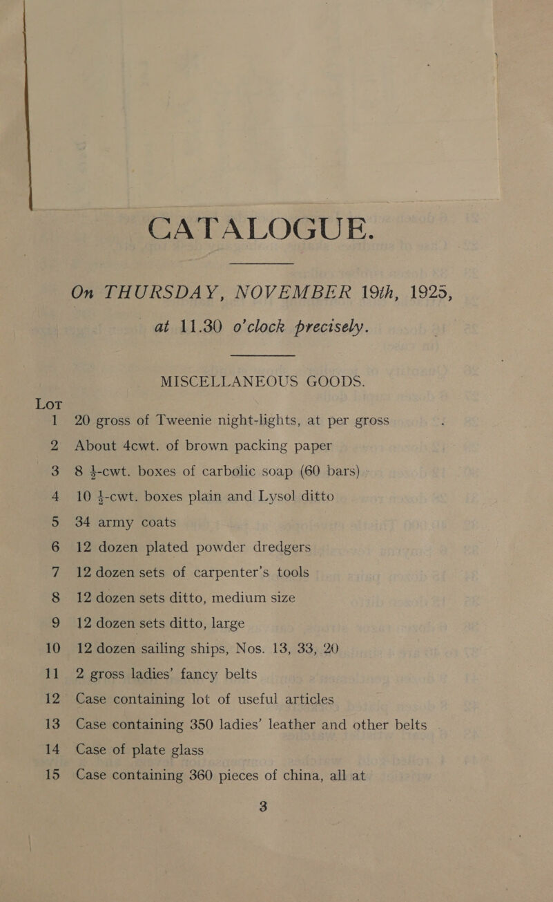 ee © Oo ot eee 6 he eS a ee ee ee an fF OO NY = SC CATALOGUE. On THURSDAY, NOVEMBER 19th, 1925, at 11.30 o'clock precisely. MISCELLANEOUS GOODS. 20 gross of Tweenie night-lights, at per gross About 4cwt. of brown packing paper 8 4-cwt. boxes of carbolic soap (60 bars) - 10 4-cwt. boxes plain and Lysol ditto 34 army coats 12 dozen plated powder dredgers 12 dozen sets of carpenter’s tools 12 dozen sets ditto, medium size 12 dozen sets ditto, large 12 dozen sailing ships, Nos. 13, 33, 20 2 gross ladies’ fancy belts Case containing lot of useful articles Case containing 350 ladies’ leather and other belts . Case of plate glass Case containing 360 pieces of china, all at 3