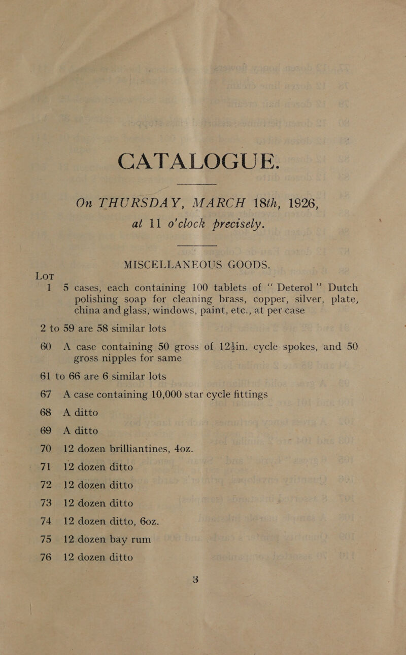 1 CATALOGUE. at 11 o'clock prectsely. MISCELLANEOUS GOODS. 5 cases, each containing 100 tablets of “ Deterol’’? Dutch polishing soap for cleaning brass, copper, silver, plate, china and glass, windows, paint, etc., at per case 60 A case containing 50 gross of 124in. cycle spokes, and 50 gross nipples for same 67 68 69 70 71 72 73 74 75 76 A case containing 10,000 star cycle fittings A ditto A ditto 12 dozen brilliantines, 402. 12 dozen ditto 12 dozen ditto 12 dozen ditto 12 dozen ditto, 60z. 12.dozen bay rum 12 dozen ditto