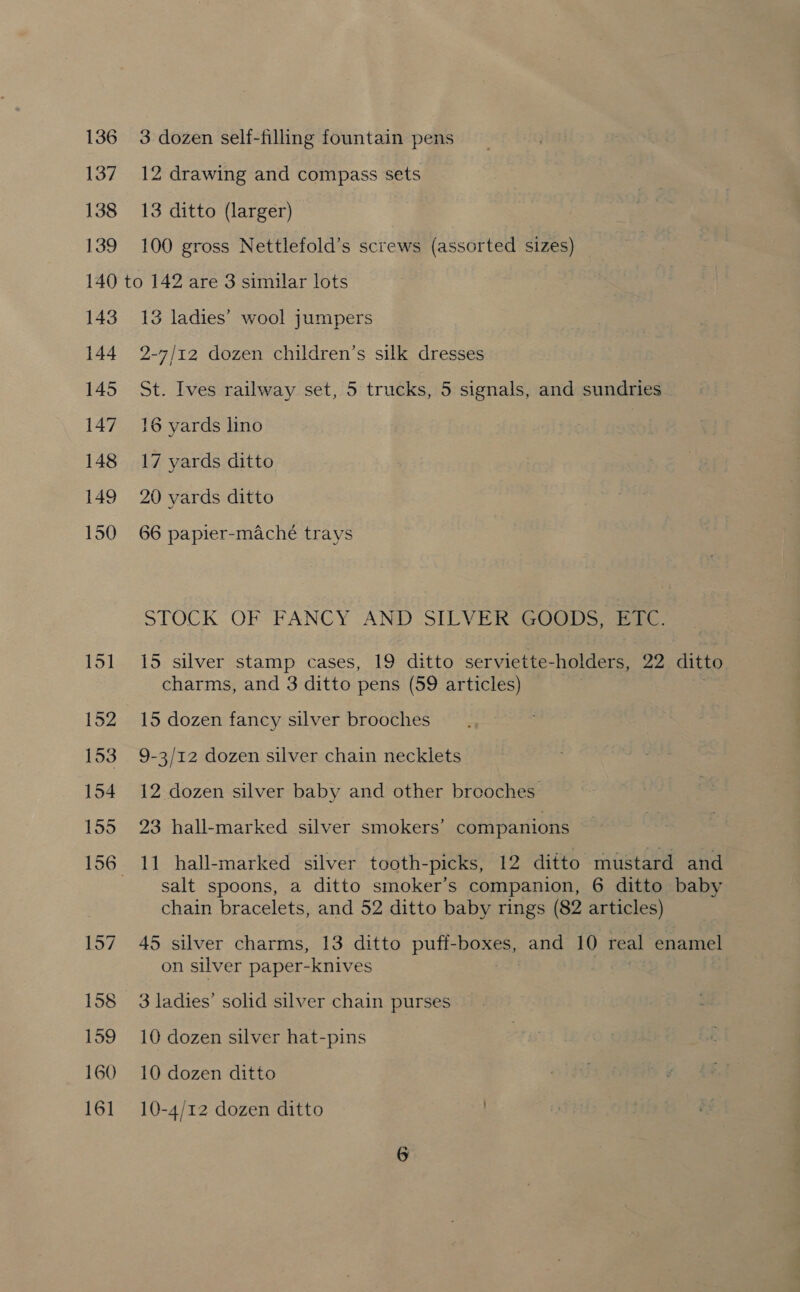 136 137 138 139 3 dozen self-filling fountain pens 12 drawing and compass sets 13 ditto (larger) 100 gross Nettlefold’s screws (assorted sizes) 143 144 145 147 148 149 158 159 160 16] 13 ladies’ wool jumpers 2-7/12 dozen children’s silk dresses St. Ives railway set, 5 trucks, 5 signals, and sundries 16 yards lino 17 yards ditto 20 yards ditto 66 papier-maché trays STOCK OF FANCY AND SILVER GOODS, ETC. 15 silver stamp cases, 19 ditto serviette-holders, 22 ditto charms, and 3 ditto pens (59 articles) 15 dozen fancy silver brooches 9-3/12 dozen silver chain necklets 12 dozen silver baby and other brooches 23 hall-marked silver smokers’ companions 11 hall-marked silver tooth-picks, 12 ditto mustard and salt spoons, a ditto smoker’s companion, 6 ditto baby chain bracelets, and 52 ditto baby rings (82 articles) 45 silver charms, 13 ditto puff- SPOKE and 10 real enamel on silver paper-knives 3 ladies’ solid silver chain purses 10 dozen silver hat-pins 10 dozen ditto 10-4/12 dozen ditto D