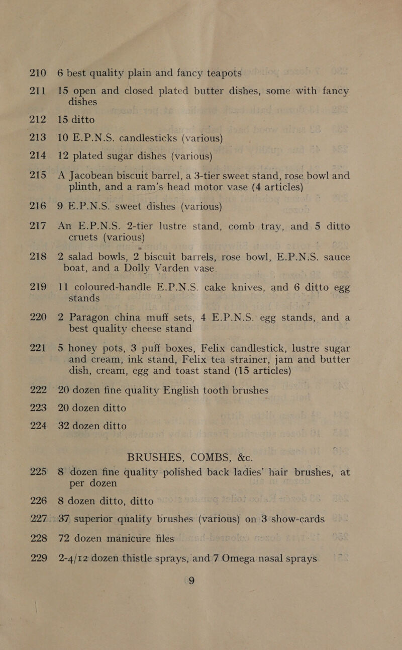 210 211 212 213 214 215 216 217 219 220 221 222 223 224 226 228 229 6 best quality plain and fancy teapots 15 open and closed plated butter dishes, some with fancy dishes 15 ditto | (er. P N.S, candlesticks (various) 12 plated sugar dishes (various) A Jacobean biscuit barrel, a 3-tier sweet stand, rose . bowl and plinth, and a ram’s head motor vase (4 articles) 9 E.P.N.S. sweet dishes (various) An E.P.N.S. 2-tier lustre stand, comb tray, and 5 ditto cruets (various) 2 salad bowls, 2 biscuit barrels, rose bowl, E.P.N:S. sauce boat, and a Dolly Varden vase 11 coloured-handle E. P.N.S. cake knives, and 6 ditto egg stands — 2 Paragon china muff sets, 4 E.P.N.S. egg stands, and a best quality cheese stand 5 honey pots, 3 puff boxes, Felix candlestick, lustre sugar -and cream, ink stand, Felix tea strainer, jam and butter dish, cream, egg and toast stand (15 articles) 20 dozen fine quality English tooth brushes 20 dozen ditto 32 dozen ditto BRUSHES, COMBS, &amp;c. 8 dozen fine quality polished back ladies’ hair brushes, at per dozen 8 dozen ditto, ditto 72 dozen manicure files 2-4/12 dozen thistle sprays, and 7 Omega nasal sprays.