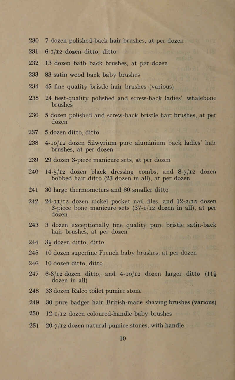 230 231 232 233 234 235 2937 238 239 240 241 242 243 244 245 246 247 248 249 250 251 7 dozen polished-back hair brushes, at per dozen 6-1/12 dozen ditto, ditto 13 dozen bath back brushes, at per dozen 83 satin wood back baby brushes 45 fine quality bristle hair brushes (various) 24 best-quality polished and screw-back ladies’ whalebone brushes 5 dozen polished and screw-back bristle hair brushes, at per dozen 5 dozen ditto, ditto 4-10/12 dozen Silwyrium pure aluminium back ladies’ hair brushes, at per dozen 29 dozen 3-piece manicure sets, at per dozen 14-5/12 dozen black dressing combs, and 8-7/1z dozen bobbed hair ditto (23 dozen in all), at per dozen 30 large thermometers and 60 smaller ditto 24-11/12 dozen nickel pocket nail files, and 12-2/12 dozen 3-piece bone manicure sets (37-1/12 dozen in all), at per dozen : 3 dozen exceptionally fine quality pure bristle satin-back hair brushes, at per dozen 34 dozen ditto, ditto 10 dozen superfine French baby brushes, at per dozen 10 dozen ditto, ditto 6-8/12 dozen ditto, and 4-10/12 dozen larger ditto (i14 dozen in all) 33 dozen Kalco toilet pumice stone 30 pure badger hair British-made shaving brushes (various) 12-1/12 dozen coloured-handle baby brushes 20-7/12 dozen natural pumice stones, with handle