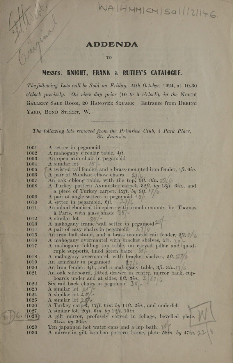 “4 3 : ef ADDENDA TO Messrs. KNIGHT, FRANK & RUTLEY’S CATALOGUE. The following Lots will be Sold on Friday, 24th October, 1924, at 10.30 o'clock precisely. On view day prior (10 to 5 o'clock), in the North GALLERY SALE Room, 20 HANOVER SQUARE Entrance from DERING Yarp, Bonp STREET, W, The following lots removed from the Primrose Club, 4 Park Place, St. James's. . 1001 A settee in pegamoid J 1002 A mahogany circular table, 4ft. 1008 An open arm chair in pegamoid 1004 A similar lot Be } 1005 €A twisted rail fendey, and a brass-mounted iron fender, 4/t. 6in. 1006 \ A pair of Windsor elbow chairs Q)/4, 1007 ‘An oak oblong table, with tile top, Bf Bin. 1005 A Turkey pattern Axminster carpet, esas r7, Y / 9p. 6in., and a piece of Turkey carpet, 12ft. by i i 1009 A pair of angle settees in pegamoid ¢ Tf 1010 A settee in pegamoid, 6ft. ~//L 1011 Au. inlaid ebonised timepiece with ica mounts, by Thomas 4 Paris, with glass shade 35, 1012 A aay lot 45 /° ee 1013 A mahogany frame /wall settee in pegamoid * 1014 A pair of easy chairs in pegamoid A) 1015 An iron hall stand, and a brass mounted rail fetid Bft. : 1016 A mahogany overmantel with bracket shelves, 5ft. 29). 1017 A mahogany folding top table, on caryed pillar and ‘quad- ruple supports, lined green baize > 1018 A mahogany overmantel, with bracket shelves, 5ft. ! 1019 An armchair in pegamoid 7/4 1020 An iron fender, 4ft., and a mahogany t table, 3ft. 82n.) 1021 An oak sideboard, fitted drawer in centre, mirror back cup- boards under and at sides, 6ft. 3in., 3 27/1 1022 Six rail back chairs in pegamoid 30 1023 A similar lot x ys 1024 A similar lot 2 9/- 1025 A similar lot 2 2g- Ve : 1026 A Turkey carpet, 17ft. 6in. by Lift. 2in., and underfelt a Pa 1027, A similar lot, 20ft. 6in. by 12ft. 10in. yal \ + De 1038) A gilt mirror, profusely carved in foliage, bev elled plate yy. \ ae 34in. by 36in. ‘i one 1029 Ten japanned hot water cans and a hip bath \* > 1030 A mirror in gilt bamboo pattern frame, plate 58in. by A7in, 2.7 \ ©